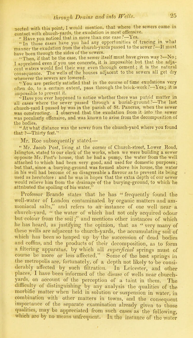 through Drains and into IV°Ms. nected with this point, I would mention, that where the sewers came in contact with church-yards, the exudation is most offensive.  Have you noticed that in more than one case ?—Yes. In those cases have you had any opportunities of tracing in what manner the exudation from the church-yards passed to the sewer?—It must have been through the sides of the sewers.  Then, if that be the case, the sewer itself must have given way ?—No; I apprehend even if you use concrete, it is impossible but that the adja- cent waters would find their way even through cement; it is the natural consequence. The wells of the houses adjacent to the sewers all get dry whenever the sewers are lowered. You are perfectly satisfied that in the course of time exudations very often do, to a certain extent, pass through the brick-work?—Yes; it is impossible to prevent it. Haveyou ever happened to notice whether there was putrid matter in all cases where the sewer passed through a burial-ground?—The last church-yard I passed by was in the parish of St. Pancras, when the sewer was constructing. I ohserved that the exudation from it into the sewer was peculiarly offensive, and was known to arise from the decomposition of the bodies. At what distance was the sewer from the church-yard where you found that ?—Thirty feet. Mr. Roe subsequently stated—  Mr. Jacob Post, living at the corner of Church-street, Lower Road, Islington, stated to our clerk of the works, when we were building a sewer opposite Mr. Post's house, that he had a pump, the water from the well attached to which had been very good, and used for domestic purposes; but that, since a burying-grouncl was formed above his house, the water in his well had become of so disagreeable a flavour as to prevent its being used as heretofore: and he was in hopes that the extra depth of our sewer would relieve him from the drainage of the burying-ground, to which he attributed the spoiling of his water. Professor Brande states that he has  frequently found the well-water of London contaminated by organic matters and am- moniacal salts, and refers to an instance of one well near a church-yard,  the water of which had not only acquired odour but colour from the soil; and mentions other instances of which he has heard, as justifying the opinion, that as  very many of these wells are adjacent to church-yards, the accumulating soil of which has been so heaped up by the succession of dead bodies and coffins, and the products of their decomposition, as to form a filtering apparatus, by which all superficial springs must of course be more or less affected. Some of the best springs in the metropolis are, fortunately, of a depth not likely to be consi- derably affected by such filtration. In Leicester, and other places, I have been informed of the disuse of wells near church- yards, on account of the perception of a taint in them. The difficulty of distinguishing by any analysis the qualities of the morbific matter when held in solution or suspension in water, in combination with other matters in towns, and the consequent importance of the separate examination already given to those qualities, may be appreciated from such cases as the following which are by no means unfrequent. In the instance of the water