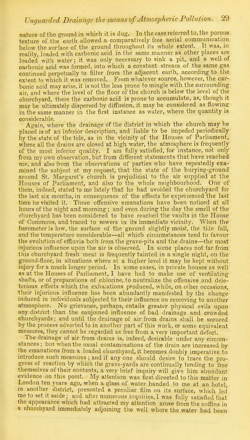 nature of the ground in which it is dug. In the case referred to, the porous texture of the earth allowed a comparatively free aerial communication below the surface of the ground throughout its whole extent. Tt was, in reality, loaded with carbonic acid in the same manner as other places are loaded with water; it was only necessary to sink a pit, and a well of carbonic acid was formed, into which a constant stream of the same gas continued perpetually to filter from the adjacent earth, according to the extent to which it was removed. From whatever source, however, the car- bonic acid may arise, it is not the less prone to mingle with the surrounding air, and where the level of the floor of the church is below the level of the churchyard, there the carbonic acid is prone to accumulate, as, though it may be ultimately dispersed by diffusion, it may be considered as flowina: in the same manner in the first instance as water, where the quantity is considerable. Again, where the drainage of the district in which the church may be placed is of an inferior description, and liable to be impeded periodically by the state of the tide, as in the vicinity of the Houses of Parliament, where all the drains are closed at high water, the atmosphere is frequently of the most inferior quality. I am fully satisfied, for instance, not only from my own observation, but from different statements that have reached me, and also from the observations of parties who have repeatedly exa- mined the subject at my request, that the state of the burying-ground around St. Margaret's church is prejudicial to the air supplied at the Houses of Parliament, and also to the whole neighbourhood. One of them, indeed, stated to me lately that he had avoided the churchyard for the last six months, in consequence of the effects he experienced the last time he visited it. These offensive emanations have been noticed at all hours of the night and morning; and even during the day the smell of the churchyard has been considered to have reached the vaults in the House of Commons, and traced to sewers in its immediate vicinity. When the barometer is low, the surface of the ground slightly moist, the tide full, and the temperature considerable—all which circumstances tend to favour the evolution of effluvia both from the grave-pits and the drains—the most injurious influence upon the air is observed. In some places not far from this churchyard fresh meat is frequently tainted in a single night, on the ground-floor, in situations where at a higher level it may be kept without injury for a much longer period. In some cases, in private houses as well as at the Houses of Parliament, I have had to make use of ventilating shafts, or of preparations of chlorine, to neutralize the offensive and dele- terious effects which the exhalations produced, while, on other occasions, their injurious influence has been abundantly manifested by the change induced in individuals subjected to their influence on removing to another atmosphere. No grievance, perhaps, entails greater physical evils upon any district than the conjoined influence of bad drainage and crowded churchyards; and until the drainage of air from drains shall be secured by the process adverted to in another part of this work, or some equivalent measures, they cannot be regarded as free from a very important defect. The drainage of air from drains is, indeed, desirable under any circum- stances ; but when the usual contaminations of the drain are increased by the emanations from a loaded churchyard, it becomes doubly imperative to introduce such measures ; and if any one should desire to trace the pro- gress of reaction by which the grave-yards are continually tending to free themselves of their contents, a very brief inquiry will give him abundant evidence on this point. My attention was first directed to this matter in London ten years ago, when a glass of water handed to me at, an hotel, in another district, presented a peculiar film on its surface, which led me to set it aside; and after numerous inquiries, I was fully satisfied that the appearance which had attracted my attention arose from the coflins in a churchyard immediately adjoining the well where the water had been