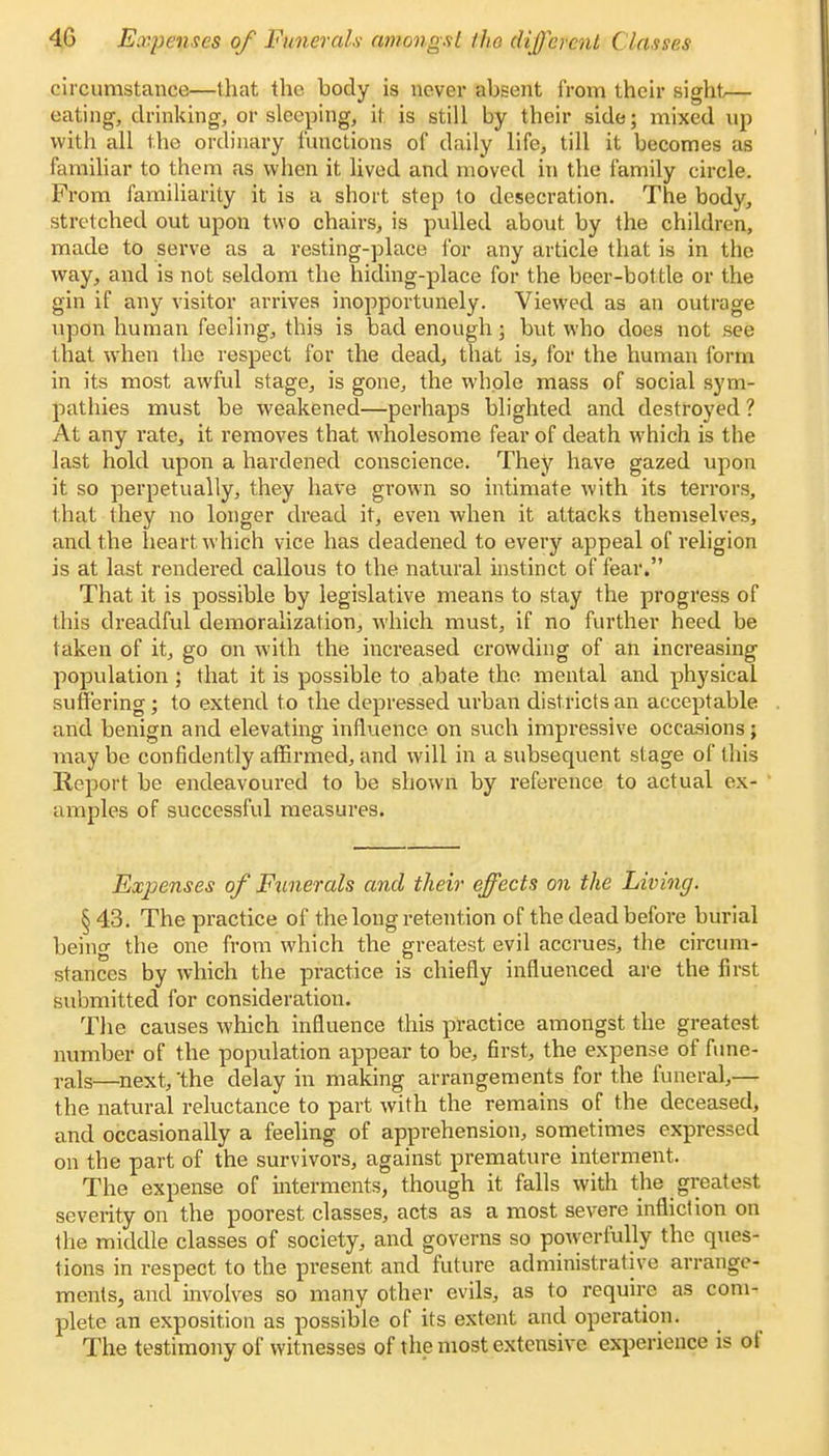 circumstance—that the hody is never ahsent from their sight— eating, drinking, or sleeping, it is still by their side; mixed up with all the ordinary functions of daily life, till it becomes as familiar to them as when it lived and moved in the family circle. From familiarity it is a short step to desecration. The body, stretched out upon two chairs, is pulled about by the children, made to serve as a resting-place for any article that is in the way, and is not seldom the hiding-place for the beer-bottle or the gin if any visitor arrives inopportunely. Viewed as an outrage upon human feeling, this is bad enough; but who does not see that when the respect for the dead, that is, for the human form in its most awful stage, is gone, the whole mass of social sym- pathies must be weakened—perhaps blighted and destroyed ? At any rate, it removes that wholesome fear of death which is the last hold upon a hardened conscience. They have gazed upon it so perpetually, they have grown so intimate with its terrors, that they no longer dread it, even when it attacks themselves, and the heart which vice has deadened to every appeal of religion is at last rendered callous to the natural instinct of fear. That it is possible by legislative means to stay the progress of this dreadful demoralization, which must, if no further heed be taken of it, go on with the increased crowding of an increasing population ; that it is possible to abate the mental and physical suffering ; to extend to the depressed urban districts an acceptable and benign and elevating influence on such impressive occasions; maybe confidently affirmed, and will in a subsequent stage of this Report be endeavoured to be shown by reference to actual ex- amples of successful measures. Expenses of Funerals and their effects on the Living. § 43. The practice of the long retention of the dead before burial being the one from which the greatest evil accrues, the circum- stances by which the practice is chiefly influenced are the first submitted for consideration. The causes which influence this practice amongst the greatest number of the population appear to be, first, the expense of fune- rals—next, the delay in making arrangements for the funeral,— the natural reluctance to part with the remains of the deceased, and occasionally a feeling of apprehension, sometimes expressed on the part of the survivors, against premature interment. The expense of interments, though it falls with the greatest severity on the poorest classes, acts as a most severe infliction on the middle classes of society, and governs so powerfully the ques- tions in respect to the present and future administrative arrange- ments, and involves so many other evils, as to require as com- plete an exposition as possible of its extent and operation. The testimony of witnesses of the most extensive experience is of