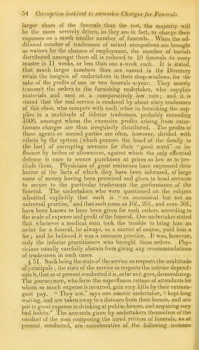larger share of the funerals than the rest, the majority will be the more severely driven, as they are in fact, to charge their expenses on a much smaller number of funerals. When the ad- ditional number of tradesmen of mixed occupations are brought as waiters for the chances of employment, the number of burials distributed amongst them all is reduced to 10 funerals to every master in 11 weeks, or less than one a-week each. It is stated, that much larger numbers than are named in the Directory retain the insignia of undertakers in their shop-windows, for the sake of the profits of one or two funerals a-year. They merely transmit the orders to the furnishing undertaker, who supplies materials and men at a comparatively low rate; and it is stated that the real service is rendered by about sixty tradesmen of this class, who compete with each other in furnishing the sup- plies to a multitude of inferior tradesmen, probably exceeding 1000, amongst whom the excessive profits arising from extor- tionate charges are thus irregularly distributed. The profits of these agents or second parties are often, however, divided with others by the system (which pursues the head of the family to the last) of corrupting servants for their good word or in- fluence by bribes or allowances, against which the only effectual defence is care to secure purchases at prices so low as to pre- clude them. Physicians of great eminence have expressed their horror at the facts of which they have been informed, of large sums of money having been promised and given to head servants to secure to the particular tradesman the performance of the funeral. The undertakers who were questioned on the subject admitted explicitly that such is  an occasional but not an universal practice, and that such sums as 10/., 20Z., and even 50^., have been known to have been given for such orders, according to the scale of expense and profit of the funeral. One undertaker stated that whenever a medical man took the trouble to bring him an order for a funeral, he always, as a matter of course, paid him a fee j and he believed it was a common practice. It was, however, only the inferior practitioners who brought these orders. Phy- sicians usually carefully abstain from giving any recommendations of tradesmen in such cases. § 51. Such being the state of the service as respects the multitude of principals ; the state of the service as respects the inferior depend- ents is, that as at present conducted it is, as far as it goes, demoralizing. The journeymen, who form the superfluous retinue of attendants for whom so much expense is incurred, gain very little by their extrava- gant pay.  They are, says one muster undertaker,  kept long waiting, and are taken away to a distance from their homes, and are put to great expense in drinking at public-houses, and acquiring very bad habits. The accounts given by undertakers themselves of the conduct of the men composing the hired retinue of funerals, as at present conducted, are corroborative of the following instance