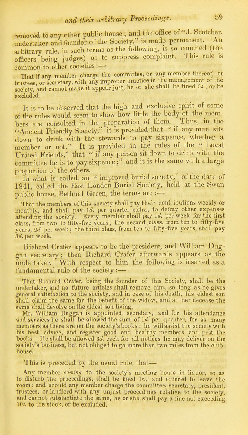 and their arbitrary Proceedings. removed to any other public house ; and the office of J. Seoteher, undertaker and founder of the Society, is made permanent An arbitrary rule, in such terms as the following, is so couched (the officers being judges) as to suppress complaint. Ihis rule is common to other societies: — That if any member charge the committee, or any member thereof, or trustees, or secretary, with any improper practice m the management of the society, and cannot make it appear just, he or she shall be fined 5*., or be excluded. It is to be observed that the high and exclusive spirit of some of the rules would seem to show how little the body of the mem- bers are consulted in the preparation of them. Thus, in the ' 'Ancient Friendly Society, it is provided that « if any man sits down to drink with the stewards to pay sixpence, whether a member or not. It is provided in the rules of the  Loyal Unjted Friends, that  if any person sit down to drink with the committee he is to pay sixpence; and it is the same with a large proportion of the others. In what is called an  improved burial society, of the date of 1841, called the East London Burial Society, held at the Swan public house, Bethnal Green, the terms are :— That the members of this society shall pay their contributions weekly or monthly, and shall pay id. per quarter extra, to defray other expenses attending the society. Every member shall pay Id. per week for the first class, from two to fifty-five years; the second class, from ten to fifty-five years, 2d, per week; the third class, from ten to fifty-five years, shall pay 3d. per week. Richard Crafer appears to be the president, and William Dug- gan secretary; then Richard Crafer afterwards appears as the undertaker. With respect to him the following is inserted as a fundamental rule of the society :— That Richard Crafer, being the founder of this Society, shall be the undertaker, and no future articles shall remove him, so long as he gives general satisfaction to the society, and in case of his death, his eldest son shall claim the same for the benefit of the widow, and at her decease the same shall devolve on the eldest son living. Mr. William Duggan is appointed secretary, and for his attendance and services he shall be allowed the sum of Id. per quarter, for as many members as there are on the society's books : he will assist the society with his best advice, and register good and healthy members, and post the books. He shall be allowed 3d. each for all notices he may deliver on the society's business, but not obliged to go more than two miles from the club- house. This is preceded by the usual rule, that— Any member coming to the society's meeting house in liquor, so as to disturb the proceedings, shall be fined l.s., and ordered to leave the room ; and should any member charge the committee, secretary, president, trustees, or landlord with any unjust proceedings relative to the sociely, and cannot substantiate the same, he or she shall pay a fine not exceeding 10s. to the stock, or be excluded.