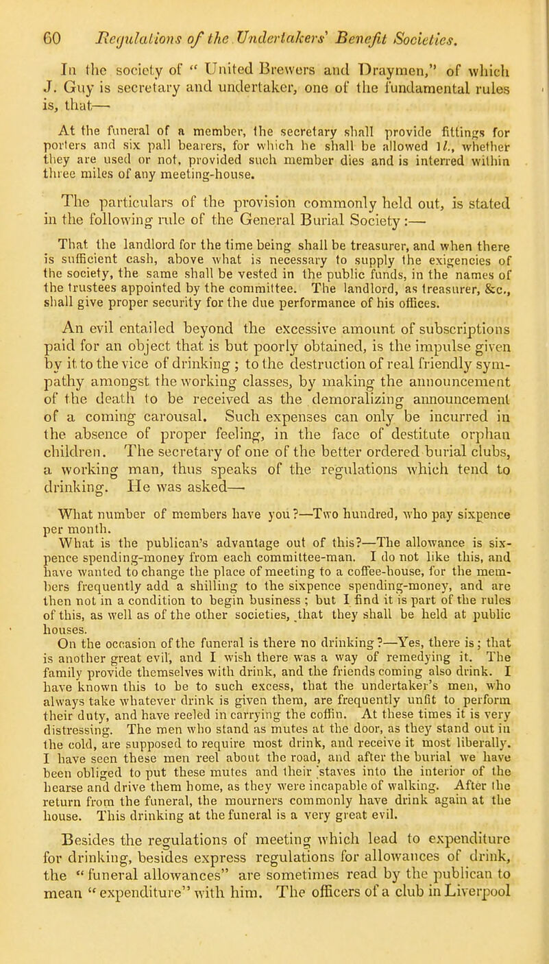 CO Regulations of the Undertakers' Benefit Societies. In the society of  United Brewers and Draymen, of which J. Guy is secretary and undertaker, one of the fundamental rules is, that,— At the funeral of a member, the secretary shall provide fittings for porters and six pall bearers, for which he shall be allowed 1/., whether they are used or not, provided such member dies and is interred within three miles of any meeting-house. The particulars of the provision commonly held out, is stated in the following rule of the General Burial Society:— That the landlord for the time being shall be treasurer, and when there is sufficient cash, above what is necessary to supply the exigencies of the society, the same shall be vested in the public funds, in the names of the trustees appointed by the committee. The landlord, as treasurer, &c, shall give proper security for the due performance of his offices. An evil entailed beyond the excessive amount of subscriptions paid for an object that is but poorly obtained, is the impulse given by it to the vice of drinking ; to the destruction of real friendly sym- pathy amongst the working classes, by making the announcement of the death to be received as the demoralizing announcement of a coming carousal. Such expenses can only be incurred in the absence of proper feeling, in the face of destitute orphan children. The secretary of one of the better ordered burial clubs, a working man, thus speaks of the regulations which tend to drinking. He was asked—■ What number of members have you?—Two hundred, who pay sixpence per month. What is the publican's advantage out of this?—The allowance is six- pence spending-money from each committee-man. I do not like this, and have wanted to change the place of meeting to a coffee-house, for the mem- bers frequently add a shilling to tbe sixpence spending-money, and are then not in a condition to begin business ; but I find it is part of the rules of this, as well as of the other societies, that they shall be held at public houses. On the occasion of the funeral is there no drinking?—Yes, there is; that is another great evil', and I wish there was a way of remedying it. The family provide themselves with drink, and the friends coming also drink. I have known this to be to such excess, that the undertaker's men, who always take whatever drink is given them, are frequently unfit to perform their duty, and have reeled in carrying the coffin. At these times it is very distressing. The men who stand as mutes at the door, as they stand out in the cold, are supposed to require most drink, and receive it most liberally. I have seen these men reel about the road, and after the burial we have been obliged to put these mutes and their 'staves into the interior of the hearse and drive them home, as they were incapable of walking. After the return from the funeral, the mourners commonly have drink again at the house. This drinking at the funeral is a very great evil. Besides the regulations of meeting which lead to expenditure for drinking, besides express regulations for allowances of drink, the  funeral allowances are sometimes read by the publican to mean  expenditure with him. The officers of a club in Liverpool