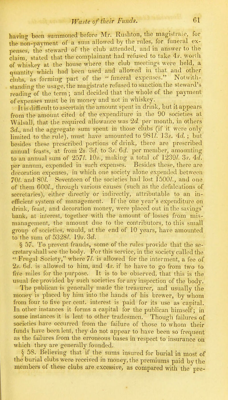 Waste of their Funds. Gl having been summoned before Mr. Rushton, the magistraic, for the non-payment of a sum allowed by the rules, for funeral ex- penses, the steward of the club attended, and in answer to the claim,'stated that the complainant had refused to take 4.?. worth of whiskey at the house where the club meetings were held, a quantity which had been used and allowed in that and other clubs, as forming part of the  funeral expenses. Notwith- standing the usao-e, the magistrate refused to sanction the steward's reading°of the term ; and decided that the whole of the payment of expenses must be in money and not in whiskey. It is difficult to ascertain the amount spent, in drink, but it appears from the amount cited of the expenditure in the 90 societies at Walsall, that the required allowance was 2d. per month, in others 3d., and the aggregate sum spent in those clubs (if it were only limited to the rule), must have amounted to 981/. 13.?. 4d. ; but besides these prescribed portions of drink, there are prescribed annual feasts, at from 2s. 3d. to 3.?. 6c/. per member, amounting to an annual sum of 257/. 10,?., making a total of 1239/. 3.?. 4d. per annum, expended in such expenses. Besides these, there are decoration expenses, in which one society alone expended between 70/. and 80/. Seventeen of the societies had lost 1500/., and one of them 600/., through various causes (such as the defalcations of secretaries), either directly or indirectly, attributable to an in- efficient system of management. If the one year's expenditure on drink, feast, and decoration money, were placed out in the savings' bank, at interest, together with the amount of losses from mis- management, the amount due to the contributors, to this small group of societies, would, at the end of 10 years, have amounted to the sum of 5328/. 19*. 3cZ. § 57. To prevent frauds, some of the rules provide that the se- cretary shall see the body. For this service, in the society called the  Frugal Society, where 7/. is allowed for the interment, a fee of 2*. 6d. is allowed to him, and 4,?. if he have to go from two to five miles for the purpose. It is to be observed, that this is the usual fee provided by such societies for any inspection of the body. The publican is generally made the treasurer, and usually the money is placed by him into the hands of his brewer, by whom from four to five per cent, interest is paid for its use as capital. In other instances it forms a capital for the publican himself; in some instances it is lent to other tradesmen. Though failures of societies have occurred from the failure of those to whom their funds have been lent, they do not appear to have been so frequent as the failures from the erroneous bases in respect to insurance on which they are generally founded. § 58. Believing that if the sums insured for burial in most of the burial clubs were received in money, the premiums paid by the members of these clubs are excessive, as compared with the pre-