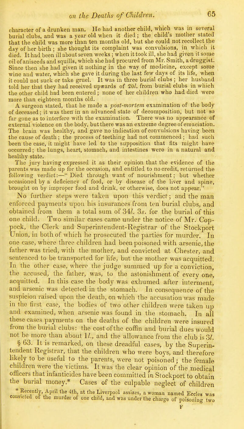 character of a drunken man. He had another child, which was in several burial clubs, and was a year old when it died; the child's mother stated that the child was more than ten months old, but she could not recollect the day of her birth ; she thought its complaint was convulsions, in which it died. It had been ill about seven weeks; when it took ill, she had given it some oil of aniseeds and squills, which she had procured from Mr. Smith, a druggist. Since then she had given it nothing in the way of medicine, except some wine and water, which she gave it during the last few days of its life, when it could not suck or take gruel. It was in three burial clubs ; her husband told her that they had received upwards of 20/. from burial clubs in which the other child had been entered ; none of her children who had died were more than eighteen months old. A surgeon stated, that he made a post-mortem examination of the body of deceased; it was then in an advanced state of decomposition, but not so far gone as to interfere with the examination. There was no appearance of external violence on the body, but there was an extreme degree of emaciation. The brain was healthy, and gave no indication of convulsions having been the cause of death; the process of teething had not commenced ; had such been the case, it might have led to the supposition that fits might have occurred; the lungs, heart, stomach, and intestines were in a natural and healthy state. The jury having expressed it as their opinion that the evidence of the parents was made up for the occasion, and entitled to no credit, returned the following verdict:—Died through want of nourishment; but whether occasioned by a deficiency of food, or by disease of the liver and spine, brought on by improper food and drink, or otherwise, does not appear. No further steps were taken upon this verdict; and the man enforced payments upon his insurances from ten burial clubs, and obtained from them a total sum of 34£. 3s. for the burial of this one child. Two similar cases came under the notice of Mr. Cop- pock, the Clerk and Superintendent-Registrar of the Stockport Union, in both of which he prosecuted the parties for murder. In one case, where three children had been poisoned with arsenic, the father was tried, with the mother, and convicted at Chester, and sentenced to be transported for life, but the mother was acquitted. In the other case, where the judge summed up for a conviction, the accused, the father, was, to the astonishment of every one, acquitted. In this case the body was exhumed after interment, and arsenic was detected in the stomach. In consequence of the suspicion raised upon the death, on which the accusation was made in the first case, the bodies of two other children were taken up and examined, when arsenic was found in the stomach. In all these cases payments on the deaths of the children were insured from the burial clubs: the cost of the coffin and burial dues would not be more than about 11., and the allowance from the club is 3/. § 63. It is remarked, on these dreadful cases, by the Superin- tendent Registrar, that the children who were boys, and therefore likely to be useful to the parents, were not poisoned; the female children were the victims. It was the clear opinion of the medical officers that infanticides have been committed in Stockport to obtain the burial money* Cases of the culpable neglect of children * Recently, April the 4th, at the Liverpool assizes, a woman named Eccles was convicted of the murder of one child, and was under the charge of poisoning two F