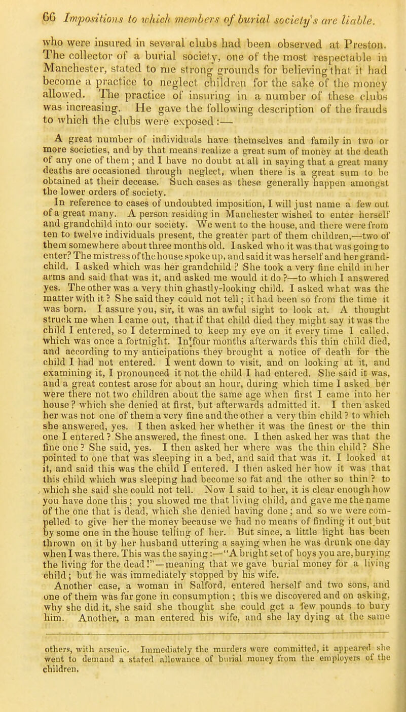 GG Impositions to which members of burial society's are liable. who were insured in several clubs had been observed at Preston. The collector of a burial society, one of the most respectable in Manchester, stated to me strong grounds for believing that, it had become a practice to neglect children for the sake of the money allowed. The practice of insuring in a number of these clubs was increasing. He gave the following description of the frauds to which the clubs were exposed:— A great number of individuals have themselves and family in two or more societies, and by that means realize a great sum of money at the death of any one of them ; and I have no doubt at all in saying that a great many deaths are occasioned through neglect, when there is a great sum to be obtained at their decease. Such cases as these generally happen amongst the lower orders of society. In reference to cases of undoubted imposition, I will just name a few out of a great many. A person residing in Manchester wished to enter herself and grandchild into our society. We went to the house, and there were from ten to twelve individuals present, the greater part of them children,—two of them somewhere about three months old. I asked who it was that was going to enter? The mistress of the house spoke up, and said it was herself and her grand- child. I asked which was her grandchild ? She took a very fine child in her arms and said that was it, and asked me would it do ?—to which I answered yes. The other was a very thin ghastly-looking child. I asked what was the matter with it ? She said they could not tell; it had been so from the time it was born. I assure you, sir, it was an awful sight to look at. A thought struck me when I came out, that if that child died they might say it was the child I entered, so I determined to keep my eye on it every time I called, which was once a fortnight. In'lour months afterwards this thin child died, and according to my anticipations they brought a notice of death for the child I had not entered. 1 went down to visit, and on looking at it, and examining it, I pronounced it not the child I had entered. She said it was, and a great contest arose for about an hour, during which time I asked her were there not two children about the same age when first I came into her house? which she denied at first, but afterwards admitted it. I then asked her was not one of them a very fine and the other a very thin child ? to which she answered, yes. I then asked her whether it was the finest or the thin one I entered ? She answered, the finest one. I then asked her was that the fine one ? She said, yes. I then asked her where was the thin child? She pointed to one that was sleeping in a bed, and said that was it. I looked at it, and said this was the child I entered. I then asked her how it was that this child which was sleeping had become so fat and the other so thin ? to which she said she could not tell. Now I said to her, it is clear enough how you have done this; you showed me that living child, and gave me the name of the one that is dead, which she denied having done; and so we were com- pelled to give her the money because we had no means of finding it out.but by some one in the house telling of her. But since, a little light has been thrown on it by her husband uttering a saying when he was drunk one day when I was there. This was the saying:—A bright set of boys you are,burying the living for the dead!—meaning that we gave burial money for a living child; but he was immediately stopped by his wife. Another case, a woman in Salford, entered herself and two sons, and one of them was far gone in consumption ; this we discovered and on asking, why she did it, she said she thought she could get a few pounds to bury him. Another, a man entered his wife, and she lay dying at the same others, with arsenic. Immediately the murders were committed, it appeared she went to demand a stated allowance of buriul money from the employers of the children.