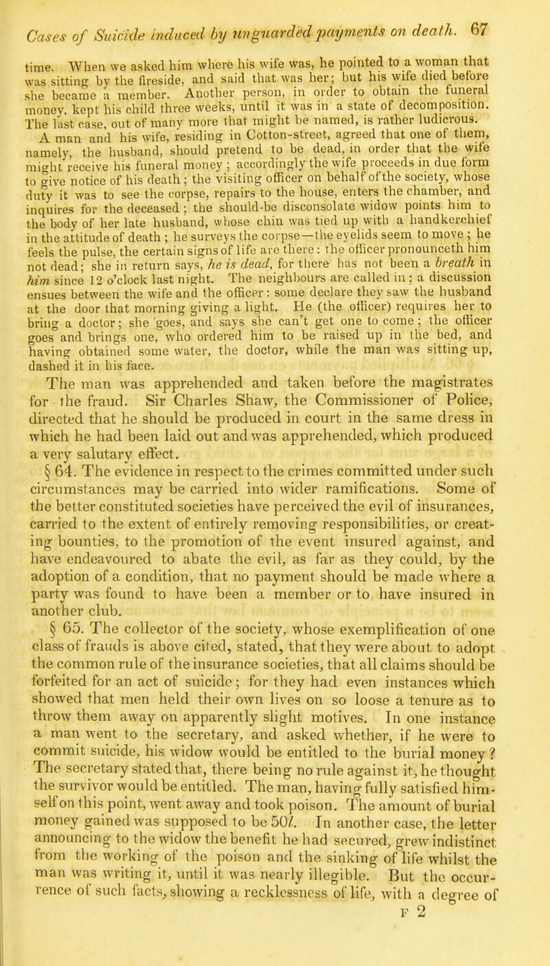time. When we asked him where his wife was, he pointed to a woman that was sitting by the fireside, and said that was her; but his wife died before she became a member. Another person, in order to obtain the funeral money, kept his child three weeks, until it was in a state of decomposition. The last case, out of many more that might be named, is rather ludicrous. A man and his wife, residing in Cotton-street, agreed that one of them, namely, the husband, should pretend to be dead, in order that the wife might receive his funeral money ; accordingly the wife proceeds in due form to give notice of his death; the visiting officer on behalf of the society, whose duty it was to see the corpse, repairs to the house, enters the chamber, and inquires for the deceased; the should-be disconsolate widow points him to the body of her late husband, whose chin was tied up with a handkerchief in the attitude of death ; he surveys the corpse—the eyelids seem to move ; he feels the pulse, the certain signs of life are there: the ofiicer pronounceth him not dead; she in return says, he is dead, for there has not been a breath in him since 12 o'clock last night. The neighbours are called in: a discussion ensues between the wife and the officer: some declare they saw the husband at the door that morning giving a light. He (the officer) requires her to bring a doctor; she 'goes, and says she can't get one to come; the officer goes and brings one, who ordered him to be raised up in the bed, and having obtained some water, the doctor, while the man was sitting up, dashed it in his face. The man was apprehended and taken before the magistrates for the fraud. Sir Charles Shaw, the Commissioner of Police, directed that he should be produced in court in the same dress in which he had been laid out and was apprehended, which produced a very salutary effect. § 64. The evidence in respect to the crimes committed under such circumstances may be carried into wider ramifications. Some of the better constituted societies have perceived the evil of insurances, carried to the extent of entirely removing responsibilities, or creat- ing bounties, to the promotion of the event insured against, and have endeavoured to abate the evil, as far as they could, by the adoption of a condition, that no payment should be made where a party was found to have been a member or to have insured in another club. § 65. The collector of the society, whose exemplification of one class of frauds is above cited, stated, that they were about to adopt the common rule of the insurance societies, that all claims should be forfeited for an act of suicide ; for they had even instances which showed that men held their own lives on so loose a tenure as to throw them away on apparently slight motives. In one instance a man went to the secretary, and asked whether, if he were to commit suicide, his widow would be entitled to the burial money? The secretary stated that, there being no rule against it, he thought the survivor would be entitled. The man, having fully satisfied him- self on this point, went away and took poison. The amount of burial money gained was supposed to be 50Z. In another case, the letter announcing to the widow the benefit he had secured, grew indistinct from the working of the poison and the sinking of life whilst the man was writing it, until it was nearly illegible. But the occur- rence of such facts, showing a recklessness of life, with a degree of