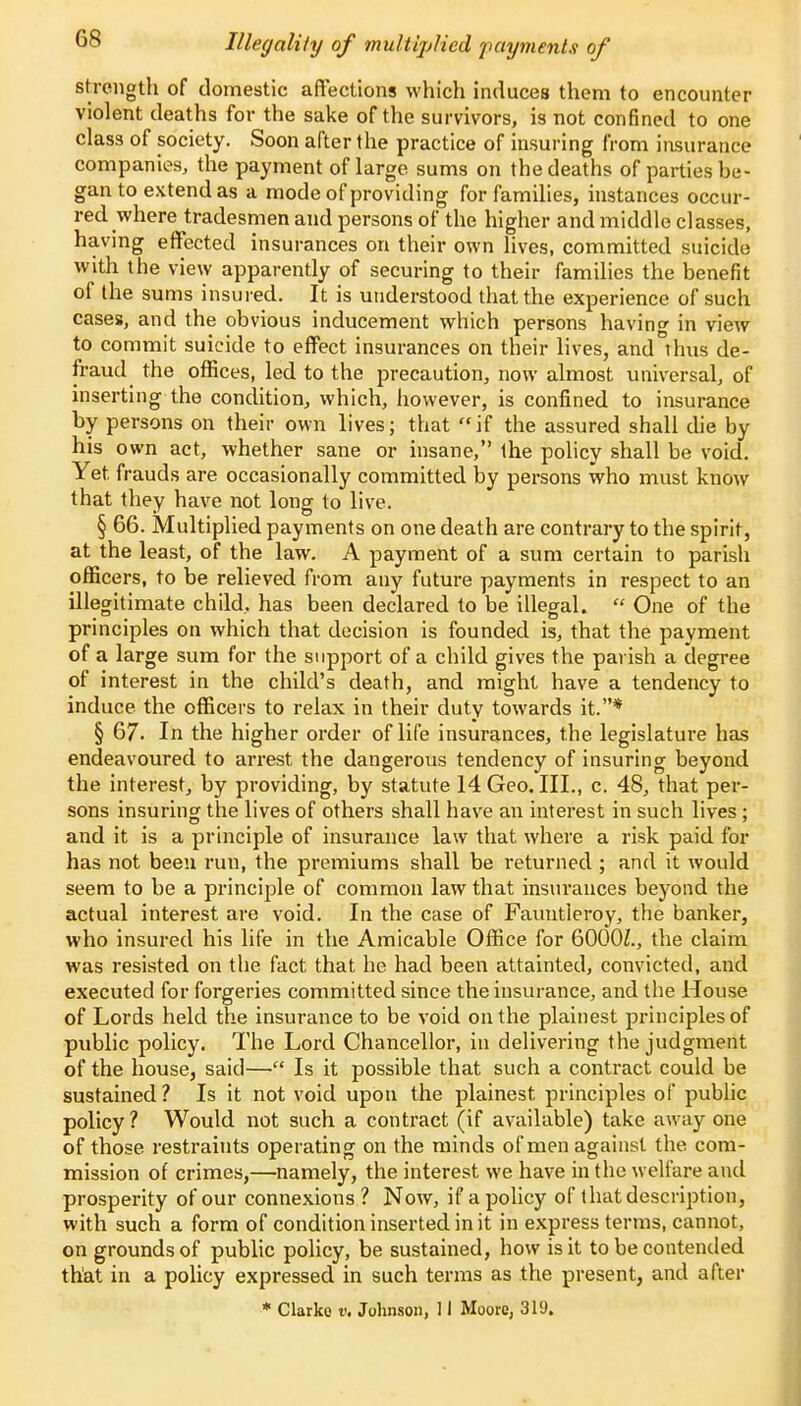 Illegality of multiplied payments of strength of domestic affections which induces them to encounter violent deaths for the sake of the survivors, is not confined to one class of society. Soon after the practice of insuring from insurance companies, the payment of large sums on the deaths of parties be- gan to extend as a mode of providing for families, instances occur- red where tradesmen and persons of the higher and middle classes, having effected insurances on their own lives, committed suicide with the view apparently of securing to their families the benefit of the sums insured. It is understood that the experience of such cases, and the obvious inducement which persons having in view to commit suicide to effect insurances on their lives, and Thus de- fraud the offices, led to the precaution, now almost universal, of inserting the condition, which, however, is confined to insurance by persons on their own lives; that if the assured shall die by his own act, whether sane or insane, the policy shall be void. Yet frauds are occasionally committed by persons who must know that they have not long to live. § 66. Multiplied payments on one death are contrary to the spirit, at the least, of the law. A payment of a sum certain to parish officers, to be relieved from any future payments in respect to an illegitimate child, has been declared to be illegal.  One of the principles on which that decision is founded is, that the payment of a large sum for the support of a child gives the parish a degree of interest in the child's death, and might have a tendency to induce the officers to relax in their duty towards it.* § 67. In the higher order of life insurances, the legislature has endeavoured to arrest the dangerous tendency of insuring beyond the interest, by providing, by statute 14 Geo. III., c. 48, that per- sons insuring the lives of others shall have an interest in such lives; and it is a principle of insurance law that where a risk paid for has not been run, the premiums shall be returned ; and it would seem to be a principle of common law that insurances beyond the actual interest are void. In the case of Fauntleroy, the banker, who insured his life in the Amicable Office for 6000Z., the claim was resisted on the fact that he had been attainted, convicted, and executed for forgeries committed since the insurance, and the House of Lords held the insurance to be void on the plainest principles of public policy. The Lord Chancellor, in delivering the judgment of the house, said— Is it possible that such a contract could be sustained ? Is it not void upon the plainest principles of public policy? Would not such a contract (if available) take away one of those restraints operating on the minds of men against the com- mission of crimes,—namely, the interest we have in the welfare and prosperity of our connexions? Now, if a policy of that description, with such a form of condition inserted in it in express terms, cannot, on grounds of public policy, be sustained, how is it to be contended that in a policy expressed in such terms as the present, and after * Clarke v. Johnson, 11 Moore, 319.