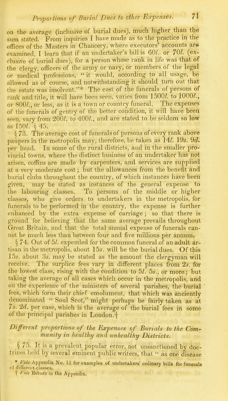 on the average (inclusive of burial dues), much higher than the sum stated. From inquiries I have made as to the practice in the offices of the Masters in Chancery, where executors' accounts are examined, I learn that if an undertaker's bill is 60/. or 701. (ex- clusive of burial dues), for a person whose rank in life was that of the clergy, officers of the army or navy, or members of the legal or medical professions, it would, according to all usage, be allowed as of course, and notwithstanding it should turn out that the estate was insolvent.* The cost of the funerals of persons of rank and title, it will have been seen, varies from 1500/. to 1000/., or 800/., or less, as it is a town or country funeral. The expenses of the funerals of gentry of the better condition, it will have been seen, vary from 200/. to 400/., and are stated to be seldom so low as 150/. § 45. § 73. The average cost of funerals of persons of every rank above paupers in the metropolis may, therefore, be taken as 14/. 19,y. 9d. per head. In some of the rural districts, and in the smaller pro- vincial towns, where the distinct business of an undertaker has not arisen, coffins are made by carpenters, and services are supplied at a very moderate cost; but the allowances from the benefit and burial clubs throughout the country, of which instances have been given, may be stated as instances of the general expense to the labouring classes. To persons of the middle or higher classes, who give orders to undertakers in the metropolis, for funerals to be performed in the country, the expense is further enhanced by the extra expense of carriage ; so that there is ground for believing that the same average prevails throughout Great Britain, and that the total annual expense of funerals can- not be much less than between four and five millions per annum. § 74. Out of 51. expended for the common funeral of an adult ar- tisan in the metropolis, about 15*. will be the burial dues. Of this 15s. about 3s. may be stated as the amount the clergyman will receive. The surplice fees vary in different places from 2*. for the lowest class, rising with the condition to 5/. 5*., or more; but taking the average of all cases which occur in the metropolis, and on the experience of the ministers of several parishes, the burial fees, which form their chief emolument, that which was anciently denominated  Soul Scot, might perhaps be fairly taken as at 7s. 2d. per case, which is the average of the burial fees in some of the principal parishes in London.f Different proportions of the Expenses of Burials to the Com- munity in healthy and unhealthy Districts. § 75. It is a prevalent popular error, not unsanctioned by doc- trines held by several eminent public writers, that  as one disease • Vide Appendix No. 12 for examples of undertakers' ordinary bills for funerals <>f different classes. t fi'ide Return in the Appendix.