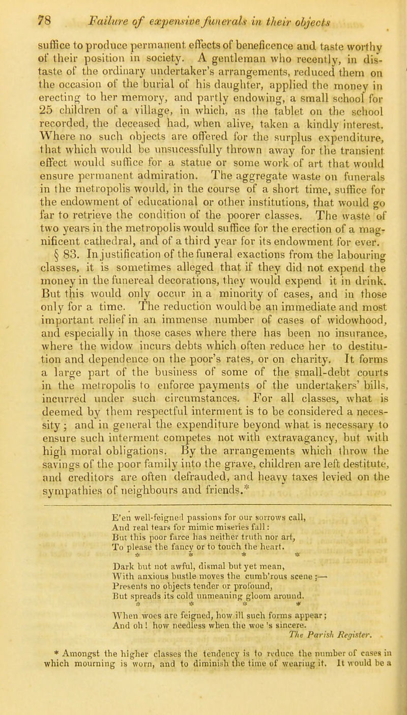 suffice to produce permanent, effects of beneficence and taste worthy of their position in society. A gentleman who recently, in dis- taste of the ordinary undertaker's arrangements, reduced them on the occasion of the burial of his daughter, applied the money in erecting to her memory, and partly endowing, a small school for 25 children of a village, in which, as the tablet on the school recorded, the deceased had, when alive, taken a kindly interest. Where no such objects are offered for the surplus expenditure, that which would be unsucessfully thrown away for the transient effect would suffice for a statue or some work of art that would ensure permanent admiration. The aggregate waste on funerals in the metropolis would, in the course of a short time, suffice for the endowment of educational or other institutions, that would go far to retrieve the condition of the poorer classes. The waste of two years in the metropolis would suffice for the erection of a mag- nificent cathedral, and of a third year for its endowment for ever. § 83. In justification of the funeral exactions from the labouring classes, it is sometimes alleged that if they did not expend the money in the funereal decorations, they would expend it in drink. But this would only occur in a minority of cases, and in those only for a time. The reduction would be an immediate and most important relief in an immense number of cases of widowhood, and especially in those cases where there has been no insurance, where the widow incurs debts which often reduce her to destitu- tion and dependence on the poor's rates, or on charity. It forms a large part of the business of some of the small-debt courts in the metropolis to enforce payments of the undertakers' bills, incurred under such circumstances. For all classes, what is deemed by them respectful interment is to be considered a neces- sity ; and in general the expenditure beyond what is necessary to ensure such interment competes not with extravagancy, but with high moral obligations. By the arrangements which throw the savings of the poor family into the grave, children are left destitute, and creditors are often defrauded, and heavy taxes levied on the sympathies of neighbours and friends.* E'en well-feigned passions for our sorrows call, And real tears for mimic miseries fall: But this poor farce has neither truth nor art, To please the fancy or to touch the heart. Dark hut not awful, dismal but yet mean, With anxious bustle moves the cumb'rous scene ;— Presents no objects tender or profound, But spreads its cold unmeaning gloom around. » # * * When woes are feigned, how ill such forms appear; And oh ! how needless when the woe's sincere. Tlie Parish Register. * Amongst the higher classes the tendency is fo reduce the number of cases in which mourning is worn, and to diminish the time of wearing it. It would bo a