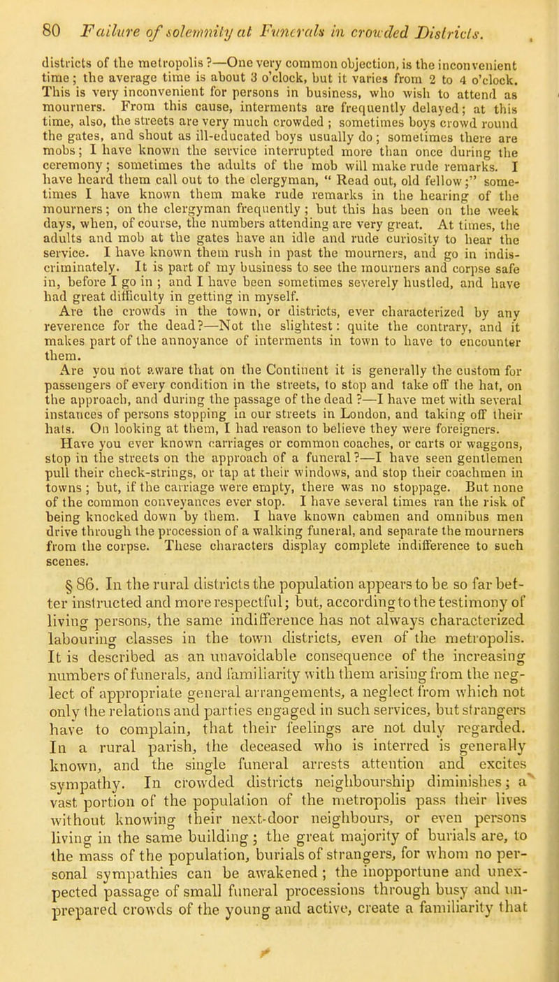 districts of the metropolis ?—One very common objection, is the inconvenient time; the average time is about 3 o'clock, but it varies from 2 to 4 o'clock. This is very inconvenient for persons in business, who wish to attend as mourners. From this cause, interments are frequently delayed; at this time, also, the streets are very much crowded ; sometimes boys crowd round the gates, and shout as ill-educated boys usually do ; sometimes there are mobs; I have known the service interrupted more than once during the ceremony; sometimes the adults of the mob will make rude remarks. I have heard them call out to the clergyman,  Read out, old fellow; some- times I have known them make rude remarks in the hearing of the mourners; on the clergyman frequently ; but this has been on the week days, when, of course, the numbers attending are very great. At times, the adults and mob at the gates have an idle and rude curiosity to hear the service. I have known them rush in past the mourners, and go in indis- criminately. It is part of my business to see the mourners and corpse safe in, before I go in ; and I have been sometimes severely hustled, and have had great difficulty in getting in myself. Are the crowds in the town, or districts, ever characterized by any reverence for the dead ?—Not the slightest: quite the contrary, and it makes part of the annoyance of interments in town to have to encounter them. Are you not aware that on the Continent it is generally the custom for passengers of every condition in the streets, to stop and take off the hat, on the approach, and during the passage of the dead ?—I have met with several instances of persons stopping in our streets in London, and taking off their hats. On looking at them, I had reason to believe they were foreigners. Have you ever known earriages or common coaches, or carts or waggons, stop in the streets on the approach of a funeral?—I have seen gentlemen pull their check-strings, or tap at their windows, and stop their coachmen in towns ; but, if the carriage were empty, there was no stoppage. But none of the common conveyances ever stop. I have several times ran the risk of being knocked down by them. I have known cabmen and omnibus men drive through the procession of a walking funeral, and separate the mourners from the corpse. These characters display complete indifference to such scenes. § 86. In the rural districts the population appears to be so far bet- ter instructed and more respectful; but, accordingto the testimony of living persons, the same indifference has not always characterized labouring classes in the town districts, even of the metropolis. It is described as an unavoidable consequence of the increasing numbers of funerals, and familiarity with them arising from the neg- lect of appropriate general arrangements, a neglect from which not only the relations and parties engaged in such services, but strangers have to complain, that their feelings are not duly regarded. In a rural parish, the deceased who is interred is generally known, and the single funeral arrests attention and excites sympathy. In crowded districts neighbourship diminishes; a vast portion of the population of the metropolis pass their lives Avithout knowing their next-door neighbours, or even persons living in the same building; the great majority of burials are, to the mass of the population, burials of strangers, for whom no per- sonal sympathies can be awakened; the inopportune and unex- pected passage of small funeral processions through busy and un- prepared crowds of the young and active, create a familiarity that