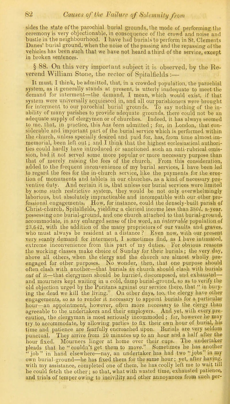 8-2 Causa of the Failure of Solemnity from sides the state of the parochial burial grounds, the mode of performing the ceremony is very objectionable, in consequence of the crowd and noise and bustle in the neighbourhood. I have had burials to perform in St. Clements Danes' burial ground, when the noise of the passing and the repassing of the vehicles has been such that we have not heard a third of the service, except in broken sentences. § 88. On this very important subject it is observed, by the Re- verend William Stone, the rector of Spitalfields :— It must, I think, be admitted, that, in a crowded population, the parochial system, as it generally stands at present, is utterly inadequate to meet the demand for interment—the demand, I mean, which would exist, if that system were universally acquiesced in, and all our parishioners were brought for interment to our parochial burial grounds. To say nothing of the in- ability of many parishes to provide adequate grounds, there could not be an adequate supply of clergymen or of churches. Indeed, it has always seemed to me, that, in practice, this has been admitted ; for, in London, that con- siderable and important part of the burial service which is performed within the church, unless specially desired and paid for, has, from time almost im- memorial, been left out; and I think that the highest ecclesiastical authori- ties could hardly have introduced or sanctioned such an anti-rubrical omis- sion, had it not served some more popular or more necessary purpose than that of merely raising the fees of the church. From this consideration, added to the frequent inconvenience of my burial services, I have been led to regard the fees for the in-church service, like the payments for the erec- tion of monuments and tablets in our churches, as a kind of necessary pre- ventive duty. And certain it is, that unless our burial services were limited by some such restrictive system, they would be not only overwhelmingly laborious, but absolutely impracticable and incompatible with our other pro- fessional engagements. How, for instance, could the densely-built parish of Christ-church, Spitalfields, yielding: a clerical income less than 380^. a-year, possessing one burial-ground, and one church attached to that burial-ground, accommodate, in any enlarged sense of the word, an intertable population of 23,642, with the addition of the many proprietors of our vaults and graves, who must always be resident at a distance ? Even now, with our present very scanty demand for interment, I sometimes find, as I have iutimated, extreme inconvenience from this part of my duties. For obvious reasons the working classes make choice of Sunday for their burials; the very day, above all others, when the clergy and the church are almost wholly pre- engaged for other purposes. No wonder, then, that one purpose should often clash with another—that burials in church should clash with burials out of it—that clergymen should be hurried, discomposed, and exhausted— and mourners kept waiting in a cold, damp burial-ground, so as to verify the old objection urged by the Puritans against our service there, that  in bury- ing the dead we kill the living. On other days, too, the clergy have other engagements, so as to render it necessary to appoint burials for a particular hour—an appointment, however, often more necessary to the clergy than agreeable to the undertakers and their employers. And yet, with every pre- caution, the clergyman is most seriously incommoded ; for, however he may- try to accommodate, by allowing parties to fix their own hour of burial, his time and patience are fearfully encroached upon. Burials ate very seldom punctual. They arrive from 20 minutes up to an hour and a half after the hour fixed. Mourners linger at home over their cups. The undertaker pleads that he  couldn't get them to move. Sometimes he has another job in hand elsewhere—nay, an undertaker has had two jobs in my own burial-ground—he has fixed them for the same hour; yet, after having, with my assistance, completed one of them, he has coolly left me to wait till he could fetch the other; so that, what with wasted time, exhausted patience, and trials of temper owing to incivility and other annoyances from such per-