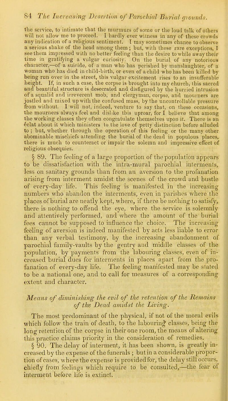 the service, to intimate that the niurmui's of some or the loud talk of others will not allow me to proceed. I hardly ever witness in any of these crowds any indication of a religious sentiment. I may sometimes chance to observe a serious shake of the head among them ; hut', with these rare exceptions, I see them impressed with no better feeling than the desire to while away their lime in gratifying a vulgar curiosity. On the burial of any notorious character,—of a suicide, of a man who has perished by manslaughter, of a woman who has died in child-birth, or even of a child who has been killed by being run over in the street, this vulgar excitement rises to an insufferable height. If, in such a case, the corpse is brought into my church, this sacred and beautiful structure is desecrated and disfigured by the hurried intrusion of a squalid and irreverent mob, and clergyman, corpse, and mourners are jostled and mixed up with the confused mass, by the uncontrollable pressure from without. I will not, indeed, venture to say that, on these occasions, the mourners always feel and dislike this uproar, for I believe that among the working classes they often congratulate themselves upon it. There is an 6clat about it which ministers to the love of petty distinction before alluded to; but, whether through the operation of this feeling or the many other abominable mischiefs attending the burial of the dead in populous places, there is much to counteract or impair the solemn and impressive effect of religious obsequies. § 89. The feeling of a large proportion of the population appears to be dissatisfaction with the intra-mural parochial interments, less on sanitary grounds than from an aversion to the profanation arising from interment amidst the scenes of the crowd and bustle of every-clay life. This feeling is manifested in the increasing numbers who abandon the interments, even in parishes where the places of burial are neatly kept, where, if there be nothing to satisfy, there is nothing to offend the eye, where the service is solemnly and attentively performed, and where the amount of the burial fees cannot be supposed to influence the choice. The increasing feeling of aversion is indeed manifested by acts less liable to error than any verbal testimony, by the increasing abandonment of parochial family-vaults by the gentry and middle classes of the population, by payments from the labouring classes, even of in- creased burial dues for interments in places apart from the pro- fanation of every-day life. The feeling manifested may be stated to be a national one, and to call for measures of a corresponding extent and character. Means of diminishing the evil of the retention of the Remains of the Dead amidst the Living. The most predominant of the physical, if not of the moral evils which follow the train of death, to the labouring classes, being the long retention of the corpse in their one room, the means of altering this practice claims priority in the consideration of remedies. § 90. The delay of interment, it has been shown, is greatly in- creased by the expense of the funerals ; but in a considerable propor- tion of cases, where the expense is provided for, the delay still occurs, chiefly from feelings which require to be consulted,—the fear of interment before life is extinct.
