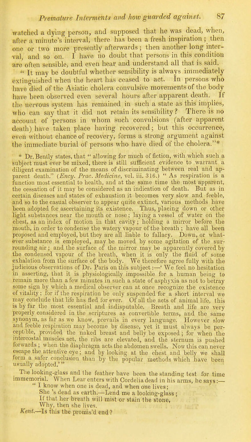 watched a dying person, and supposed that he was dead, when, after a minute's°interval, there has been a fresh inspiration ; then one or two more presently afterwards; then another long inter- val, and so on. I have no doubt that persons in this condition are often sensible, and even hear and understand all that is said.  It may be doubtful whether sensibility is always immediately extinguished when the heart has ceased to act. In persons who have died of the Asiatic cholera convulsive movements of the body have been observed even several hours after apparent death. ■ If the nervous system has remained in such a state as this implies, who can say that it did not retain its sensibility ? There is no account of persons in whom such convulsions (after apparent death) have taken place having recovered; but this occurrence, even without chance of recovery, forms a strong argument against the immediate burial of persons who have died of the cholera.* * Dr. Benlly states, that  allowing for much of fiction, with which such a subject must ever be mixed, there is still sufficient evidence to warrant a diligent examination of the means of discriminating between real and ap- parent death. (Ency. Prac. Medicine, vol. iii. 316.)  As respiration is a function most essential to health, and at the same time the most apparent, the cessation of it may be considered as an indication of death. But as in certain diseases and states of exhaustion it becomes very slow and feeble, and so to the casual observer to appear quite extinct, various methods have been adopted for ascertaining its existence. Thus, placing down or other light substances near the mouth or nose; laying a vessel of water on the chest, as an index of motion in that cavity; holding a mirror before the mouth, in order to condense the watery vapour of the breath ; have all been proposed and employed, but they are all liable to fallacy. Down, or what- ever substance is employed, may be moved by some agitation of the sur- rounding air; and the surface of the mirror may be apparently covered by the condensed vapour of the breath, when it is only the fluid of some exhalation from the surface of the body. We therefore agree fully with the judicious observations of Dr. Paris on this subject:—' We feel no hesitation in asserting, that it is physiologically impossible for a human being to remain more than a few minutes in such a state of asphyxia as not to betray some sign by which a medical observer can at once recognize the existence of vitality; for if the respiration be only suspended for a short interval we may conclude that life has tied for ever. Of all the acts of animal life, this is by far the most essential and indisputable. Breath and life are very properly considered in the scriptures as convertible terms, and the same synonym, as far as we know, prevails in every language. However slow and feeble respiration may become by disease, yet it must alwavs be per- ceptible, provided the naked breast and belly be exposed; for when the intercostal muscles act, the ribs are elevated, and the sternum is pushed forwards ; when the diaphragm acts the abdomen swells. Now this can never escape the attentive eye; and by looking at the chest and belly we shall form a safer conclusion than by the popular methods which have been usually adopted.' The looking-glass and the feather have been the standing test for time immemorial. When Lear enters with Cordelia dead in his arms, he says :—  I know when one is dead, and when one lives; She's dead as earth.—Lend me a looking-glass ; If that her breath will mist or stain the stone, Why, then she lives. Kent.—Is this the promis'd end?