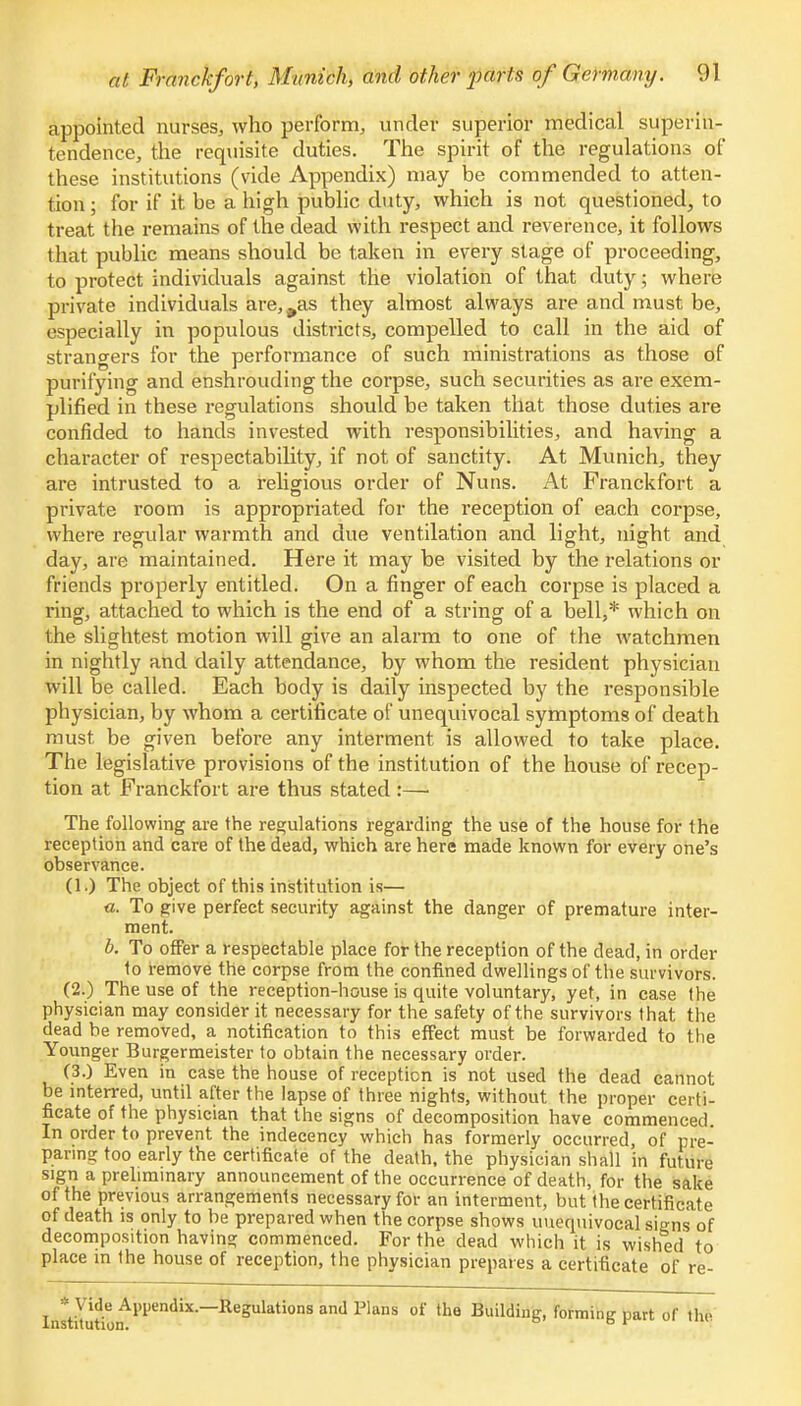 appointed nurses, who perform, under superior medical superin- tendence, the requisite duties. The spirit of the regulations of these institutions (vide Appendix) may be commended to atten- tion; for if it be a high public duty, which is not questioned, to treat the remains of the dead with respect and reverence, it follows that public means should be taken in every stage of proceeding, to protect individuals against the violation of that duty; where private individuals they almost always are and must be, especially in populous districts, compelled to call in the aid of strangers for the performance of such ministrations as those of purifying and enshrouding the corpse, such securities as are exem- plified in these regulations should be taken that those duties are confided to hands invested with responsibilities, and having a character of respectability, if not of sanctity. At Munich, they are intrusted to a religious order of Nuns. At Franckfort a private room is appropriated for the reception of each corpse, where regular warmth and due ventilation and light, night and day, are maintained. Here it may be visited by the relations or friends properly entitled. On a finger of each corpse is placed a ring, attached to which is the end of a string of a bell,* which on the slightest motion will give an alarm to one of the watchmen in nightly and daily attendance, by whom the resident physician will be called. Each body is daily inspected by the responsible physician, by whom a certificate of unequivocal symptoms of death must be given before any interment is allowed to take place. The legislative provisions of the institution of the house of recep- tion at Franckfort are thus stated :—• The following are the regulations regarding the use of the house for the reception and care of the dead, which are here made known for every one's observance. (1.) The object of this institution is— «. To give perfect security against the danger of premature inter- ment. b. To offer a respectable place for the reception of the dead, in order to remove the corpse from the confined dwellings of the survivors. (2.) The use of the reception-house is quite voluntary, yet, in case the physician may consider it necessary for the safety of the survivors that the dead be removed, a notification to this effect must be forwarded to the Younger Burgermeister to obtain the necessary order. (3.) Even in case the house of reception is not used the dead cannot be interred, until after the lapse of three nights, without the proper certi- ficate of the physician that the signs of decomposition have commenced In order to prevent the indecency which has formerly occurred, of pre- paring too early the certificate of the death, the physician shall in future sign a preliminary announcement of the occurrence of death, for the sake of the previous arrangements necessary for an interment, but the certificate of death is only to be prepared when the corpse shows unequivocal signs of decomposition having commenced. For the dead which it is wished to place m the house of reception, the physician prepares a certificate of re- * Vide Appendix.—Regulations and Plans of the Building, forming part of the