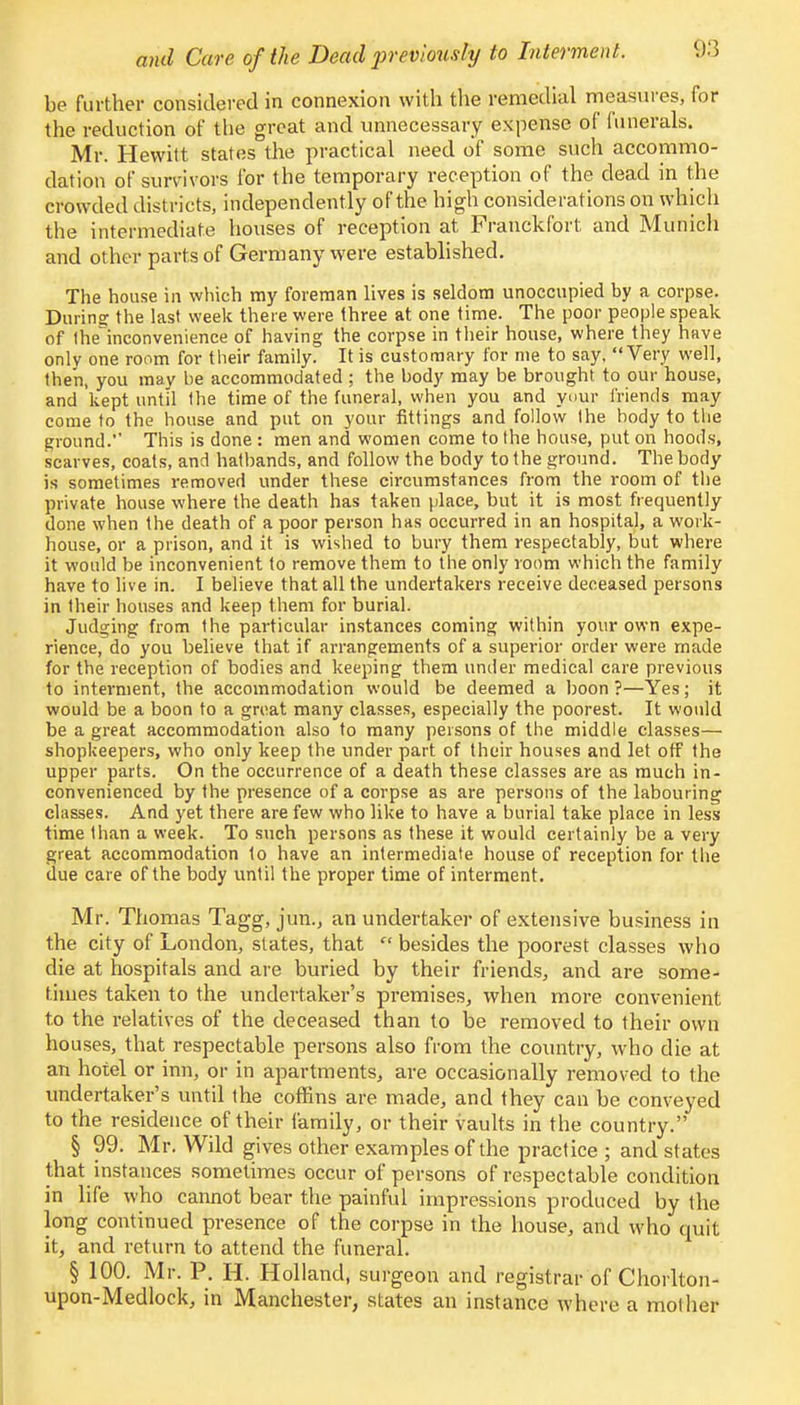 be further considered in connexion with the remedial measures, for the reduction of the great and unnecessary expense of funerals. Mr. Hewitt states the practical need of some such accommo- dation of survivors for the temporary reception of the dead in the crowded districts, independently of the high considerations on which the intermediate houses of reception at Franckfort and Munich and other parts of Germany were established. The house in which my foreman lives is seldom unoccupied by a corpse. During the last week there were three at one time. The poor people speak of theinconvenience of having the corpse in their house, where they have only one room for their family. It is customary for me to say, Very well, then, you may be accommodated ; the body may be brought to our house, and kept until the time of the funeral, when you and your friends may come to the house and put on your fittings and follow the body to the ground. This is done : men and women come to the house, put on hoods, scarves, coats, and hatbands, and follow the body to the ground. The body is sometimes removed under these circumstances from the room of the private house where the death has taken place, but it is most frequently done when the death of a poor person has occurred in an hospital, a work- house, or a prison, and it is wished to bury them respectably, but where it would be inconvenient to remove them to the only room which the family have to live in. I believe that all the undertakers receive deceased persons in their houses and keep them for burial. Judging from the particular instances coming within your own expe- rience, do you believe that if arrangements of a superior order were made for the reception of bodies and keeping them under medical care previous to interment, the accommodation would be deemed a boon?—Yes; it would be a boon to a great many classes, especially the poorest. It would be a great accommodation also to many persons of the middle classes— shopkeepers, who only keep the under part of their houses and let off the upper parts. On the occurrence of a death these classes are as much in- convenienced by the presence of a corpse as are persons of the labouring classes. And yet there are few who like to have a burial take place in less time than a week. To such persons as these it would certainly be a very great accommodation to have an intermediate house of reception for the due care of the body until the proper time of interment. Mr. Thomas Tagg, jun., an undertaker of extensive business in the city of London, states, that  besides the poorest classes who die at hospitals and are buried by their friends, and are some- times taken to the undertaker's premises,, when more convenient to the relatives of the deceased than to be removed to their own houses, that respectable persons also from the country, who die at an hotel or inn, or in apartments, are occasionally removed to the undertaker's until the coffins are made, and they can be conveyed to the residence of their family, or their vaults in the country. § 99. Mr. Wild gives other examples of the practice ; and states that instances sometimes occur of persons of respectable condition in life who cannot bear the painful impressions produced by the long continued presence of the corpse in the house, and who quit it, and return to attend the funeral. § 100. Mr. P. H. Holland, surgeon and registrar of Chorlton- upon-Medlock, in Manchester, states an instance where a mother