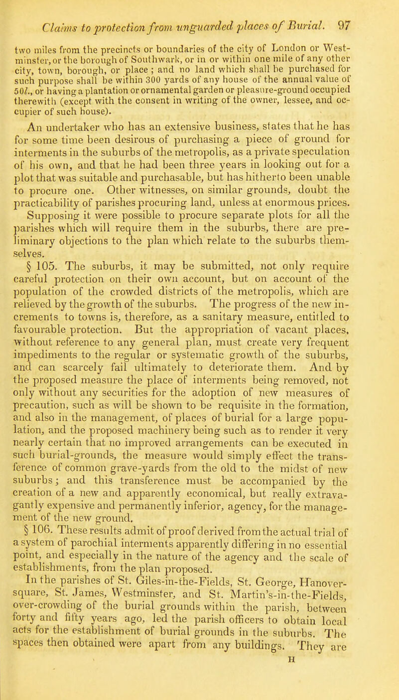 two miles from the precincts or boundaries of the city of London or West- minster, or the borough of Southwark, or in or within one mile of any other city, town, borough, or place ; and no land which shall be purchased for such purpose shall be within 300 yards of any house of the annual value of 50/., or having a plantation or ornamental garden or pleasure-ground occupied therewith (except with the consent in writing of the owner, lessee, and oc- cupier of such house). An undertaker who has an extensive business, states that he has for some time been desirous of purchasing a piece of ground for interments in the suburbs of the metropolis, as a private speculation of his own, and that he had been three years in looking out for a plot that was suitable and purchasable, but has hitherto been unable to procure one. Other witnesses, on similar grounds, doubt the practicability of parishes procuring land, unless at enormous prices. Supposing it were possible to procure separate plots for all the parishes which will require them in the suburbs, there are pre- liminary objections to the plan which relate to the suburbs them- selves. § 105. The suburbs, it may be submitted, not only require careful protection on their own account, but on account of the population of the crowded districts of the metropolis, which are relieved by the growth of the suburbs. The progress of the new in- crements to towns is, therefore, as a sanitary measure, entitled to favourable protection. But the appropriation of vacant places, without reference to any general plan, must create very frequent impediments to the regular or systematic growth of the suburbs, and can scarcely fail ultimately to deteriorate them. And by the proposed measure the place of interments being removed, not only without any securities for the adoption of new measures of precaution, such as will be shown to be requisite in the formation, and also in the management, of places of burial for a large popu- lation, and the proposed machinery being such as to render it very nearly certain that no improved arrangements can be executed in such burial-grounds, the measure would simply effect the trans- ference of common grave-yards from the old to the midst of new suburbs; and this transference must be accompanied by the creation of a new and apparently economical, but really extrava- gantly expensive and permanently inferior, agency, for the manage- ment of the new ground. § 106. These results admit of proof derived from the actual trial of a system of parochial interments apparently differing in no essential point, and especially in the nature of the agency and the scale of establishments, from the plan proposed. In the parishes of St. Giles-in-the-Fields, St. George, Hanover- square, St. James, Westminster, and St. Martin's-in-the-Fields, over-crowding of the burial grounds within the parish, between forty and fifty years ago, led the parish officers to obtain local acts for the establishment of burial grounds in the suburbs. The spaces then obtained were apart from any buildings. They are H