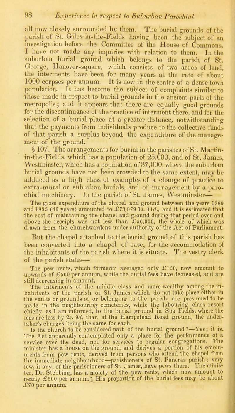 all now closely surrounded by them. The burial grounds of the parish of St. Giles-in-the-Fields having been the subject of an investigation before the Committee of the House of Commons, I have not made any inquiries with relation to them. In the suburban burial ground which belongs to the parish of St. George, Hanover-square, which consists of two acres of land, the interments have been for many years at the rate of about 1000 corpses per annum. It is now in the centre of a dense town population. It has become the subject of complaints similar to those made in respect to burial grounds in the ancient parts of the metropolis; and it appears that there are equally good grounds for the discontinuance of the practice of interment there, and for the selection of a burial place at a greater distance, notwithstanding that the payments from individuals produce to the collective funds of that parish a surplus beyond the expenditure of the manage- ment of the ground. § 107. The arrangements for burial in the parishes of St. Martin- in-the-Fields, which has a population of 25,000, and of St. James, Westminster, which has a population of 37,000, where the suburban burial grounds have not been crowded to the same extent, may be adduced as a high class of examples of a change of practice to extra-mural or suburban burials, and of management by a paro- chial machinery. In the parish of St. James, Westminster— The gross expenditure of the chapel and ground between the years 1789 and 1835 (46 years) amounted to £73,879 1*. \ \d., and it is estimated that the cost of maintaining the chapel and ground during that period over and above the receipts was not less than £50,000, the whole of which was drawn from the churchwardens under authority of the Act of Parliament. But the chapel attached to the burial ground of this parish has been converted into a chapel of ease, for the accommodation of the inhabitants of the parish where it is situate. The vestry clerk of the parish states— The pew rents, which formerly averaged only £150, now amount to upwards of £500 per annum, while the burial fees have decreased, and are still decreasing in amount. The interments of the middle class and more wealthy among the in- habitants of the parish of St. James, which do not take place either in the vaults or grounds of or belonging to the parish, are presumed to be made in the neighbouring cemeteries, while the labouring class resort chiefly, as I am informed, to the burial ground in Spa Fields, where the tees are less by 2s. 9d. than at the Hampstead Road ground, the under- taker's charges being the same for each. Is the church to be considered part of the burial ground ?—Yes; it is. The Act apparently contemplated only a place for the performance of a service over the dead, not for services to regular congregations. The minister has a house on the ground, and derives a portion of his emolu- ments from pew rents, derived from persons who attend the chapel from the immediate neighbourhood—parishioners of St. Pancras parish; very few, if any, of the parishioners of St. James, have pews there. The minis- ter, Dr. Stebbing, has a moiety of the pew rents, which now amount to nearly £500 per annum. ^, His proportion of the burial fees may be about £70 per annum.