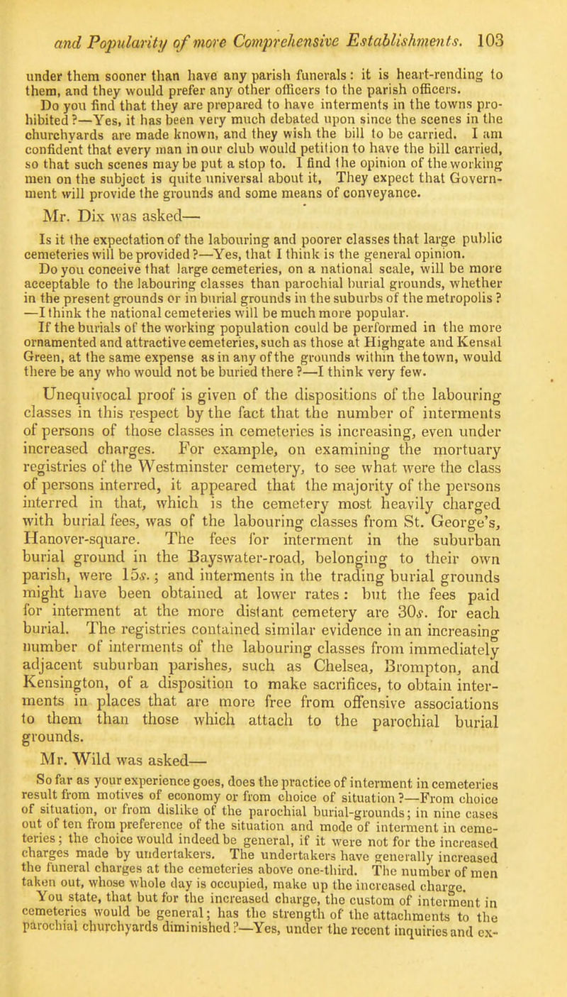 under them sooner than have any parish funerals : it is heart-rending to them, and they would prefer any other officers to the parish officers. Do you find that they are prepared to have interments in the towns pro- hibited ?—Yes, it has been very much debated upon since the scenes in the churchyards are made known, and they wish the bill to be carried. I am confident that every man in our club would petition to have the bill carried, so that such scenes may be put a stop to. I find the opinion of the working men on the subject is quite universal about it, They expect that Govern- ment will provide the grounds and some means of conveyance. Mr. Dix was asked— Is it the expectation of the labouring and poorer classes that large public cemeteries will be provided ?—Yes, that I think is the general opinion. Do you conceive that large cemeteries, on a national scale, will be more acceptable to the labouring classes than parochial burial grounds, whether in the present grounds or in burial grounds in the suburbs of the metropolis ? —I think the national cemeteries will be much more popular. If the burials of the working population could be performed in the more ornamented and attractive cemeteries, such as those at Highgate and Kensal Green, at the same expense as in any of the grounds within the town, would there be any who would not be buried there ?—I think very few. Unequivocal proof is given of the dispositions of the labouring classes in this respect by the fact that the number of interments of persons of those classes in cemeteries is increasing, even under increased charges. For example, on examining the mortuary registries of the Westminster cemetery, to see what were the class of persons interred, it appeared that the majority of the persons interred in that, which is the cemetery most heavily charged with burial fees, was of the labouring classes from St. George's, Hanover-square. The fees for interment in the suburban burial ground in the Bayswater-road, belonging to their own parish, were 15,?.; and interments in the trading burial grounds might have been obtained at lower rates : but the fees paid for interment at the more distant cemetery are 30,?. for each burial. The registries contained similar evidence in an increasing number of interments of the labouring classes from immediately adjacent suburban parishes, such as Chelsea, Brompton, and Kensington, of a disposition to make sacrifices, to obtain inter- ments in places that are more free from offensive associations to them than those which attach to the parochial burial grounds. Mr. Wild was asked— So far as your experience goes, does the practice of interment in cemeteries result from motives of economy or from choice of situation ?—From choice of situation, or from dislike of the parochial burial-grounds; in nine cases out of ten from preference of the situation and mode of interment in ceme- teries ; the choice would indeed be general, if it were not for the increased charges made by undertakers. The undertakers have generally increased the funeral charges at the cemeteries above one-third. The number of men taken out, whose whole tlay is occupied, make up the increased charge. You state, that but for the increased charge, the custom of interment in cemeteries would be general; has the strength of the attachments to the parochial churchyards diminished ?—Yes, under the recent inquiries and ex-