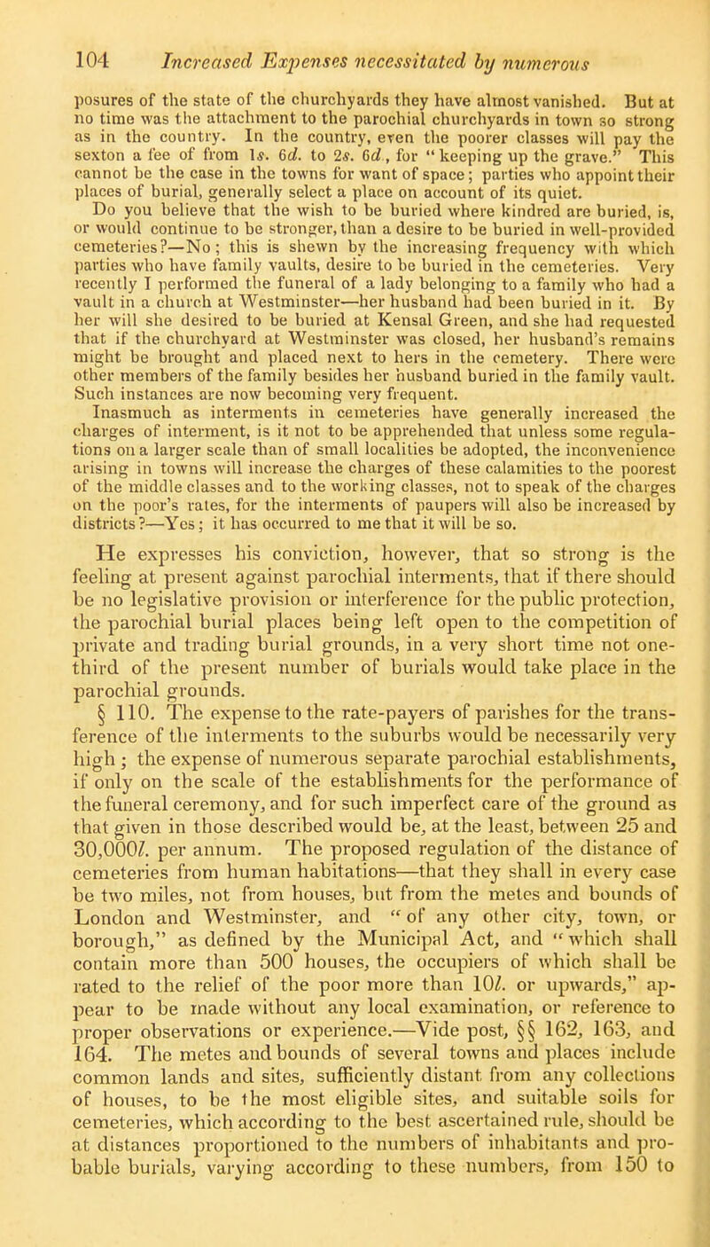 posures of the state of the churchyards they have almost vanished. But at no time was the attachment to the parochial churchyards in town so strong as in the country. In the country, even the poorer classes will pay the sexton a fee of from Is. 6d. to 2*. 6c?., for  keeping up the grave. This cannot be the case in the towns for want of space; parties who appoint their places of burial, generally select a place on account of its quiet. Do you believe that the wish to be buried where kindred are buried, is, or would continue to be stronger, than a desire to be buried in well-provided cemeteries?—No; this is shewn by the increasing frequency with which parties who have family vaults, desire to be buried in the cemeteries. Very recently I performed the funeral of a lady belonging to a family who had a vault in a church at Westminster—her husband had been buried in it. By her will she desired to be buried at Kensal Green, and she had requested that if the churchyard at Westminster was closed, her husband's remains might be brought and placed next to hers in the cemetery. There were other members of the family besides her husband buried in the family vault. Such instances are now becoming very frequent. Inasmuch as interments in cemeteries have generally increased the charges of interment, is it not to be apprehended that unless some regula- tions on a larger scale than of small localities be adopted, the inconvenience arising in towns will increase the charges of these calamities to the poorest of the middle classes and to the working classes, not to speak of the charges on the poor's rates, for the interments of paupers will also be increased by districts ?—Yes; it has occurred to me that it will be so. He expresses his conviction, however, that so strong is the feeling at present against parochial interments, that if there should be no legislative provision or interference for the public protection, the parochial burial places being left open to the competition of private and trading burial grounds, in a very short time not one- third of the present number of burials would take place in the parochial grounds. § 110. The expense to the rate-payers of parishes for the trans- ference of the interments to the suburbs would be necessarily very high ; the expense of numerous separate parochial establishments, if only on the scale of the establishments for the performance of the funeral ceremony, and for such imperfect care of the ground as that given in those described would be, at the least, between 25 and 30,000?. per annum. The proposed regulation of the distance of cemeteries from human habitations—that they shall in every case be two miles, not from houses, but from the metes and bounds of London and Westminster, and  of any other city, town, or borough, as defined by the Municipal Act, and  which shall contain more than 500 houses, the occupiers of which shall be rated to the relief of the poor more than 10?. or upwards, ap- pear to be made without any local examination, or reference to proper observations or experience.—Vide post, §§ 162, 163, and 164. The metes and bounds of several towns and places include common lands and sites, sufficiently distant from any collections of houses, to be the most eligible sites, and suitable soils for cemeteries, which according to the best ascertained rule, should be at distances proportioned to the numbers of inhabitants and pro- bable burials, varying according to these numbers, from 150 to