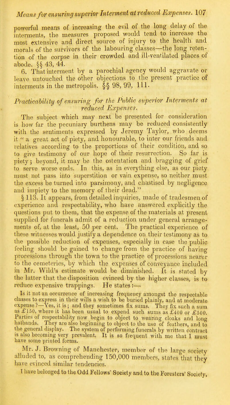 powerful means of increasing the evil of the long delay of the interments,, the measures proposed would tend to increase the most extensive and direct source of injury to the health and morals of the survivors of the labouring classes—the long reten- tion of the corpse in their crowded and ill-ventilated places of abode. §§ 43, 44. 6. That interment by a parochial agency would aggravate or leave untouched the other objections to the present practice of interments in the metropolis. §§ 98, 99, 111. Practicability of ensuring for the Public superior In terments at reduced Expenses. The subject which may next be presented for consideration is how far the pecuniary burthens may be reduced consistently with the sentiments expressed by Jeremy Taylor, who deems it. « a great act of piety, and honourable, to inter our friends and relatives according to the proportions of their condition, and so to give testimony of our hope of their resurrection. So far is piety; beyond, it may be the ostentation and bragging of grief to serve worse ends. In this, as in everything else, as our piety must not pass into superstition or vain expense, so neither must the excess be turned into parsimony, and chastised by negligence and impiety to the memory of their dead. § 113. It appears, from detailed inquiries, made of tradesmen of experience and respectability, who have answered explicitly the questions put to them, that the expense of the materials at present supplied for funerals admit of a reduct ion under general arrange- ments of, at the least, 50 per cent. The practical experience of these witnesses would justify a dependence on their testimony as to the possible reduction of expenses, especially in case the public feeling should be gained to change from the practice of having processions through the town to the practice of processions nearer to the cemeteries, by which the expenses of conveyance included in Mr. Wild's estimate would be diminished. It is stated by the latter that the disposition evinced by the higher classes, is to reduce expensive trappings. He states :— Is it not an occurrence of increasing frequency amongst the respectable classes to express in their wills a wish to be buried plainly, and at moderate expense ?—Yes, it is; and they sometimes fix sums. They fix such a sum as £150, where it has been usual to expend such sums as £400 or £500. Parties of respectability now begin to object to wearing cloaks and long hatbands. They are also beginning to object to the use of feathers, and to the general display. The system of performing funerals by written contract is also becoming very prevalent. It is so frequent with me that I must have some printed forms. Mr. J. B rowning of Manchester, member of the large society alluded to, as comprehending 150,000 members, states that they have evinced similar tendencies. I have belonged to the Odd Fellows' Society and to the Foresters' Society,