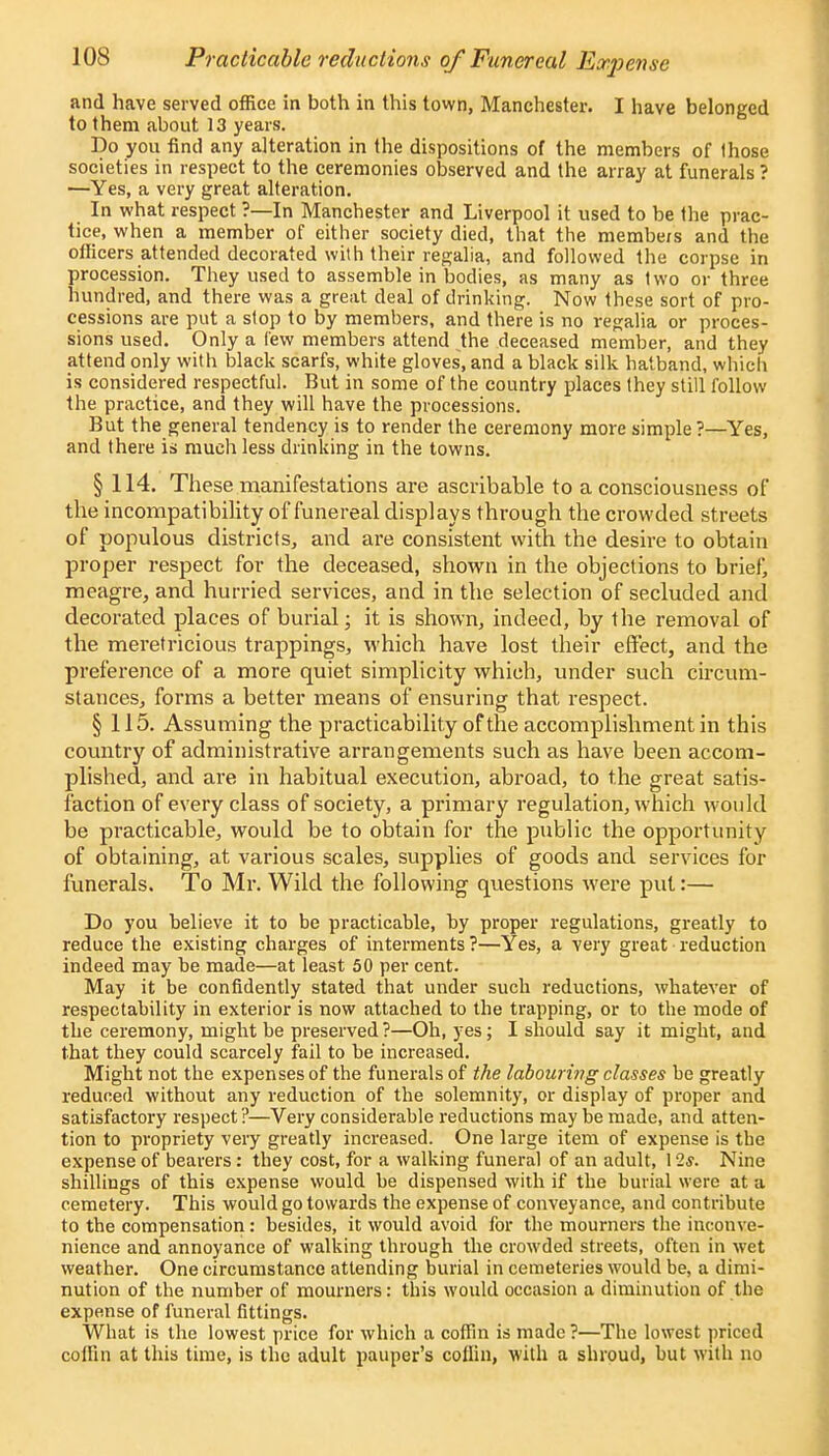 and have served office in both in this town, Manchester. I have belonged to them about 13 years. Do you find any alteration in the dispositions of the members of Ihose societies in respect to the ceremonies observed and the array at funerals ? —Yes, a very great alteration. In what respect ?—In Manchester and Liverpool it used to be the prac- tice, when a member of either society died, that the membe/s and the officers attended decorated with their regalia, and followed the corpse in procession. They used to assemble in bodies, as many as two or three hundred, and there was a great deal of drinking. Now these sort of pro- cessions are put a stop to by members, and there is no regalia or proces- sions used. Only a few members attend the deceased member, and they attend only with black scarfs, white gloves, and a black silk hatband, which is considered respectful. But in some of the country places they still follow the practice, and they will have the processions. But the general tendency is to render the ceremony more simple ?—Yes, and there is much less drinking in the towns. § 114. These manifestations are ascvibable to a consciousness of the incompatibility of funereal displays through the crowded streets of populous districts, and are consistent with the desire to obtain proper respect for the deceased, shown in the objections to brief, meagre, and hurried services, and in the selection of secluded and decorated places of burial; it is shown, indeed, by the removal of the meretricious trappings, which have lost their effect, and the preference of a more quiet simplicity which, under such circum- stances, forms a better means of ensuring that respect. § 115. Assuming the practicability of the accomplishment in this country of administrative arrangements such as have been accom- plished, and are in habitual execution, abroad, to the great satis- faction of every class of society, a primary regulation, which would be practicable, would be to obtain for the public the opportunity of obtaining, at various scales, supplies of goods and services fox- funerals. To Mr. Wild the following questions were put:— Do you believe it to be practicable, by proper regulations, greatly to reduce the existing charges of interments ?—Yes, a very great reduction indeed may be made—at least 50 per cent. May it be confidently stated that under such reductions, whatever of respectability in exterior is now attached to the trapping, or to the mode of the ceremony, might be preserved?—Oh, yes; I should say it might, and that they could scarcely fail to be increased. Might not the expenses of the funerals of the labouring classes be greatly reduced without any reduction of the solemnity, or display of proper and satisfactory respect?—Very considerable reductions may be made, and atten- tion to propriety very greatly increased. One large item of expense is the expense of bearers: they cost, for a walking funeral of an adult, 12*. Nine shillings of this expense would be dispensed with if the burial were at a cemetery. This would go towards the expense of conveyance, and contribute to the compensation: besides, it would avoid for the mourners the inconve- nience and annoyance of walking through the crowded streets, often in wet weather. One circumstance attending burial in cemeteries would be, a dimi- nution of the number of mourners: this would occasion a diminution of the expense of funeral fittings. What is the lowest price for which a coffin is made ?—The lowest priced coffin at this time, is the adult pauper's coffin, with a shroud, but with no