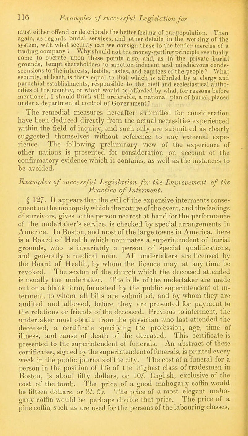 must cither offend or deteriorate the better feeling; of our population. Then again, as regards burial services, and other details in the working of the system, with what security can we consign these to the tender mercies of a trading company ? Why should not the money-getting principle eventually come to operate upon these points also, and, as in the private burial grounds, tempt shareholders to sanction indecent and mischievous conde- scensions to the interests, habits, tastes, and caprices of the people ? What security, at least, is there equal to that which is afforded by a clergy and parochial establishments, responsible to the civil and ecclesiastical autho- rities of the country, or which would be afforded by what, for reasons before mentioned, I should think still preferable, a national plan of burial, placed under a departmental control of Government ? The remedial measures hereafter submitted for consideration have been deduced directly from the actual necessities experienced within the field of inquiry, and such only are submitted as clearly suggested themselves without reference to any external expe- rience. The following preliminary view of the experience of other nations is presented for consideration on account of the confirmatory evidence which it contains, as well as the instances to be avoided. Examples of successful Legislation for the Improvement of the Practice of Interment. § 127. It appears that the evil of the expensive interments conse- quent on the monopoly which the nature of the event, and the feelings of survivors, gives to the person nearest at hand for the performance of the undertaker's service, is checked by special arrangements in America. In Boston, and most of the large towns in America, there is a Board of Health which nominates a superintendent of burial grounds, who is invariably a person of special qualifications, and generally a medical man. All undertakers are licensed by the Board of Health, by whom the licence may at any time be revoked. The sexton of the church which the deceased attended is usually the undertaker. The bills of the undertaker are made out on a blank form, furnished by the public superintendent of in- terment, to whom all bills are submitted, and by whom they are audited and allowed, before they are presented for payment to the relations or friends of the deceased. Previous to interment, the undertaker must obtain from the physician who last attended the deceased, a certificate specifying the profession, age, time of illness, and cause of death of the deceased. This certificate is presented to file superintendent of funerals. An abstract of these certificates, signed by the superintendentof funerals, is printed every week in the public journals of the city. The cost of a funeral for a person in the position of life of the highest class of tradesmen in Boston, is about fifty dollars, or 101. English, exclusive of the cost of the tomb. The price of a good mahogany coffin would be fifteen dollars, or 31. 5s. The price of a most elegant maho- gany coffin would be perhaps double that price. The price of a pine coffin, such as are used for the persons of the labouring classes,