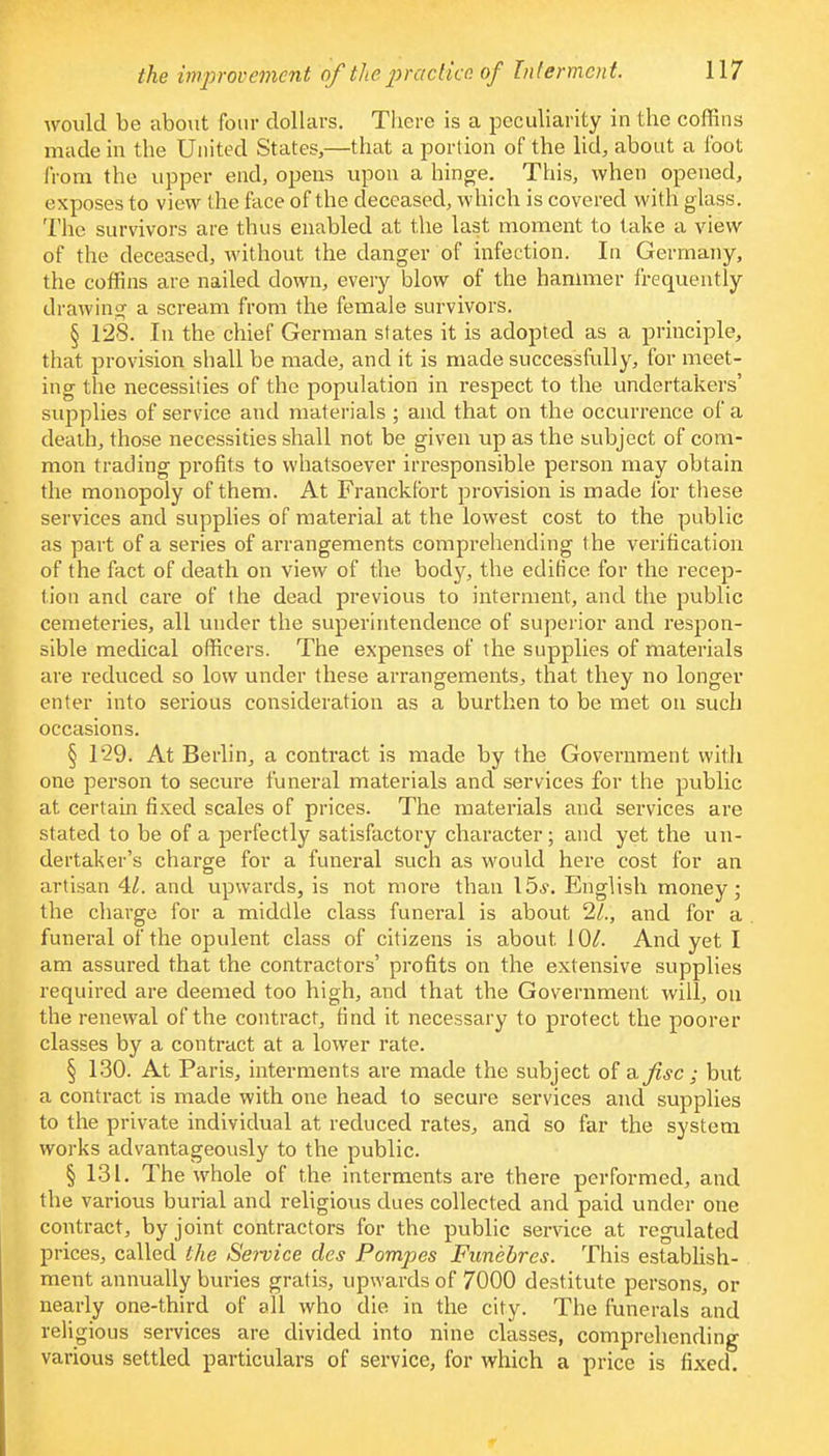 would be about four dollars. There is a peculiarity in the coffins made in the United States,—that a portion of the lid, about a foot from the upper end, opens upon a hinge. This, when opened, exposes to view the face of the deceased, which is covered with glass. The survivors are thus enabled at the last moment to take a view of the deceased, without the danger of infection. In Germany, the coffins are nailed down, every blow of the hammer frequently drawing a scream from the female survivors. § 128. In the chief German states it is adopted as a principle, that provision shall be made, and it is made successfully, for meet- ing the necessities of the population in respect to the undertakers' supplies of service and materials ; and that on the occurrence of a death, those necessities shall not be given up as the subject of com- mon trading profits to whatsoever irresponsible person may obtain the monopoly of them. At Franckfort provision is made for these services and supplies of material at the lowest cost to the public as part of a series of arrangements comprehending the verification of the fact of death on view of the body, the edifice for the recep- tion and care of the dead previous to interment, and the public cemeteries, all under the superintendence of superior and respon- sible medical officers. The expenses of the supplies of materials are reduced so low under these arrangements, that they no longer enter into serious consideration as a burthen to be met on such occasions. § 129. At Berlin, a contract is made by the Government with one person to secure funeral materials and services for the public at certain fixed scales of prices. The materials and services are stated to be of a perfectly satisfactory character; and yet the un- dertaker's charge for a funeral such as would here cost for an artisan 41. and upwards, is not more than \5s. English money; the charge for a middle class funeral is about 21., and for a funeral of the opulent class of citizens is about 10/. And yet I am assured that the contractors' profits on the extensive supplies required are deemed too high, and that the Government will, on the renewal of the contract, find it necessary to protect the poorer classes by a contract at a lower rate. § 130. At Paris, interments are made the subject of afsc; but a contract is made with one head to secure services and supplies to the private individual at reduced rates, and so far the system works advantageously to the public. § 131. The whole of the interments are there performed, and the various burial and religious dues collected and paid under one contract, by joint contractors for the public service at regulated prices, called the Se?vice des Pompes Funebres. This establish- ment annually buries gratis, upwards of 7000 destitute persons, or nearly one-third of all who die in the city. The funerals and religious services are divided into nine classes, comprehending various settled particulars of service, for which a price is fixed.
