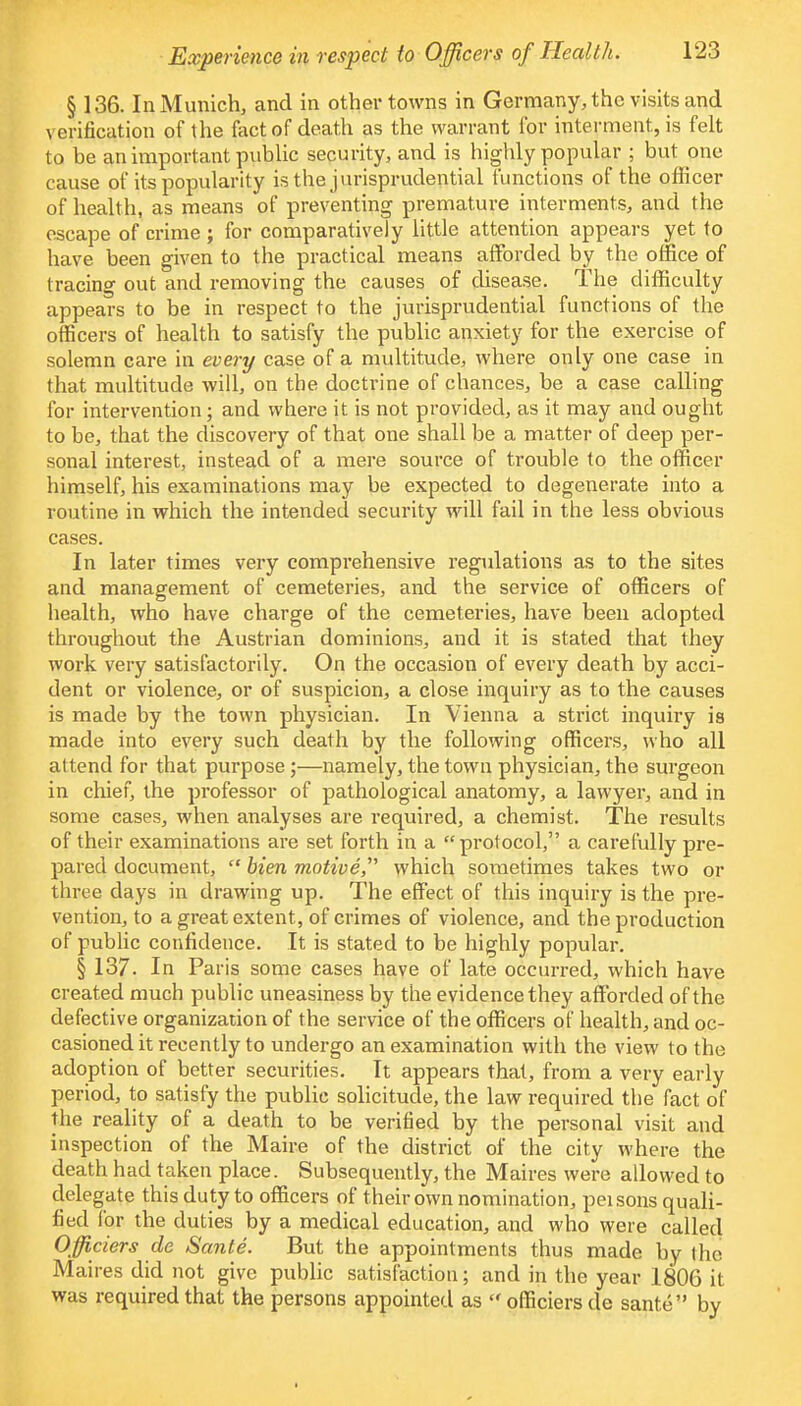 § 136. In Munich, and in other towns in Germany, the visits and verification of the fact of death as the warrant for interment, is felt to be an important public security, and is highly popular ; but one cause of its popularity is the jurisprudential functions of the officer of health, as means of preventing premature interments, and the escape of crime ; for comparatively little attention appears yet to have been given to the practical means afforded by the office of tracing out and removing the causes of disease. The difficulty appears to be in respect to the jurisprudential functions of the officers of health to satisfy the public anxiety for the exercise of solemn care in every case of a multitude, where only one case in that multitude will, on the doctrine of chances, be a case calling for intervention; and where it is not provided, as it may and ought to be, that the discovery of that one shall be a matter of deep per- sonal interest, instead of a mere source of trouble to the officer himself, his examinations may be expected to degenerate into a routine in which the intended security will fail in the less obvious cases. In later times very comprehensive regulations as to the sites and management of cemeteries, and the service of officers of health, who have charge of the cemeteries, have been adopted throughout the Austrian dominions, and it is stated that they work very satisfactorily. On the occasion of every death by acci- dent or violence, or of suspicion, a close inquiry as to the causes is made by the town physician. In Vienna a strict inquiry is made into every such death by the following officers, who all attend for that purpose;—namely, the town physician, the surgeon in chief, the professor of pathological anatomy, a lawyer, and in some cases, when analyses are required, a chemist. The results of their examinations are set forth in a protocol, a carefully pre- pared document,  bien motive which sometimes takes two or three days in drawing up. The effect of this inquiry is the pre- vention, to a great extent, of crimes of violence, and the production of public confidence. It is stated to be highly popular. § 137. In Paris some cases have of late occurred, which have created much public uneasiness by the evidence they afforded of the defective organization of the service of the officers of health, and oc- casioned it recently to undergo an examination with the view to the adoption of better securities. It appears that, from a very early period, to satisfy the public solicitude, the law required the fact of the reality of a death to be verified by the personal visit and inspection of the Maire of the district of the city where the death had taken place. Subsequently, the Maires were allowed to delegate this duty to officers of their own nomination, peisons quali- fied for the duties by a medical education, and who were called Officiers de Sante. But the appointments thus made by the Maires did not give public satisfaction; and in the year 1806 it was required that the persons appointed as  officiers de sante by