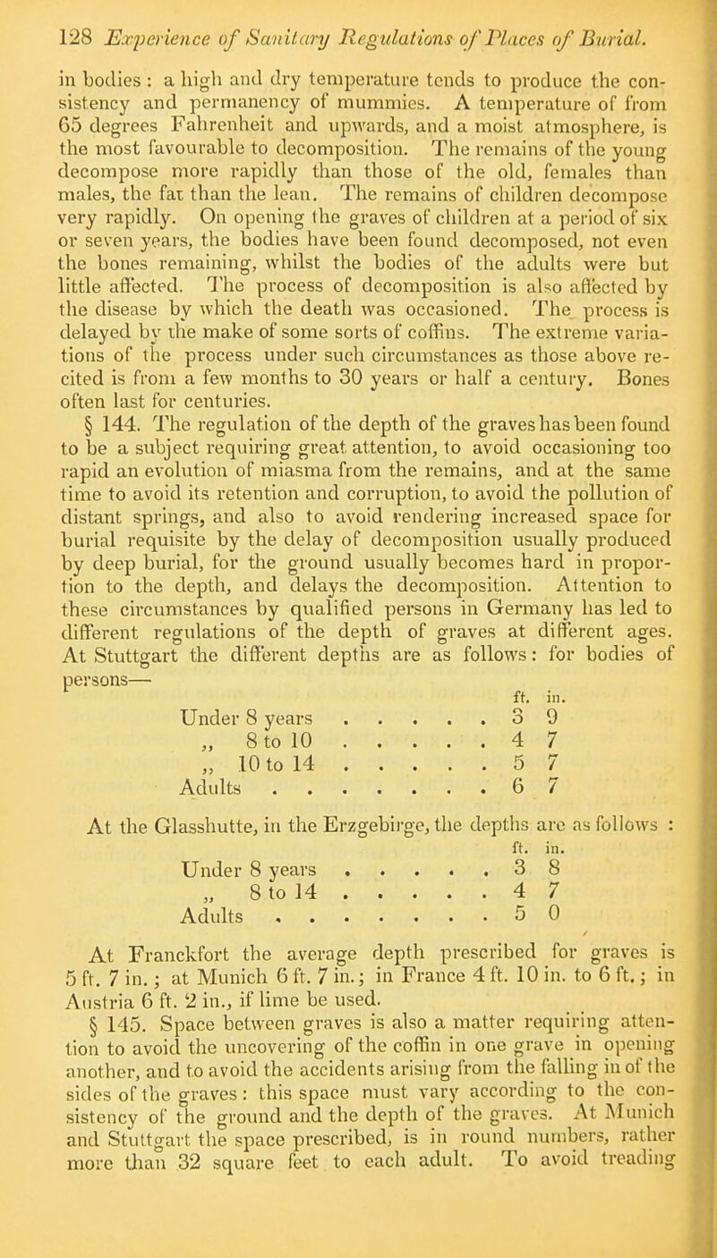 in bodies : a high and dry temperature tends to produce the con- sistency and permanency of mummies. A temperature of from 65 degrees Fahrenheit and upwards, and a moist atmosphere, is the most favourable to decomposition. The remains of the young decompose more rapidly than those of the old, females than males, the fat than the lean. The remains of children decompose very rapidly. On opening the graves of children at a period of six or seven years, the bodies have been found decomposed, not even the bones remaining, whilst the bodies of the adults were but little affected. The process of decomposition is also affected by the disease by which the death was occasioned. The process is delayed by the make of some sorts of coffins. The extreme varia- tions of the process under such circumstances as those above re- cited is from a few months to 30 years or half a century. Bones often last for centuries. § 144. The regulation of the depth of the graves has been found to be a subject requiring great, attention, to avoid occasioning too rapid an evolution of miasma from the remains, and at the same time to avoid its retention and corruption, to avoid the pollution of distant springs, and also to avoid rendering increased space for burial requisite by the delay of decomposition usually produced by deep burial, for the ground usually becomes hard in propor- tion to the depth, and delays the decomposition. Attention to these circumstances by qualified persons in Germany has led to different regulations of the depth of graves at different ages. At Stuttgart the different depths are as follows: for bodies of persons—■ ft. in. Under 8 years 3 9 „ 8 to 10 . . . . . 4 7 „ 10 to 14 5 7 • Adults 6 7 At the Glasshutte, in the Erzgebirge, the depths are as follows : ft. in. Under 8 years 3 8 „ 8 to 14 4 7 Adults 5 0 At Franckfort the average depth prescribed for graves is 5 ft. 7 in.; at Munich 6 ft. 7 in.; in France 4 ft. 10 in. to 6 ft.; in Austria 6 ft. 2 in., if lime be used. § 145. Space between graves is also a matter requiring atten- tion to avoid the uncovering of the coffin in one grave in opening another, and to avoid the accidents arising from the falling in of the sides of the graves: this space must vary according to the con- sistency of the ground and the depth of the graves. At Munich and Stuttgart the space prescribed, is in round numbers, rather more than 32 square feet to each adult. To avoid treading