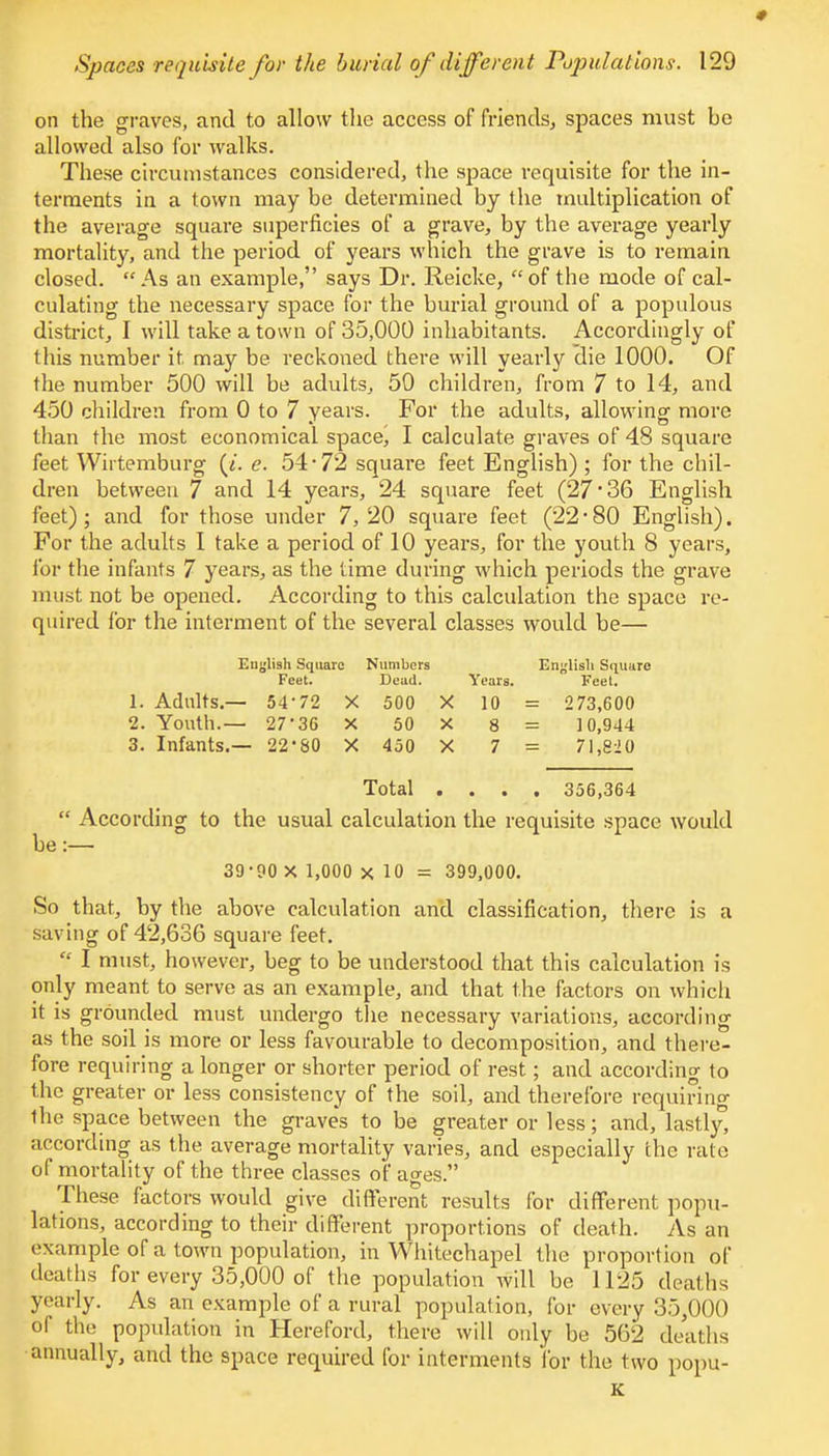 on the graves, and to allow the access of friends., spaces must he allowed also for walks. These circumstances considered, the space requisite for the in- terments in a town may be determined by the multiplication of the average square superficies of a grave, by the average yearly mortality, and the period of years which the grave is to remain closed. As an example, says Dr. Reicke, of the mode of cal- culating the necessary space for the burial ground of a populous district, I will take a town of 35,000 inhabitants. Accordingly of this number it. may be reckoned there will yearly die 1000. Of the number 500 will be adults, 50 children, from 7 to 14, and 450 children from 0 to 7 years. For the adults, allowing more than the most economical space, I calculate graves of 48 square feet Wirtemburg (/. e. 54*72 square feet English) ; for the chil- dren between 7 and 14 years, 24 square feet (27*36 English feet) ; and for those under 7, 20 square feet (22 * 80 English). For the adults I take a period of 10 years, for the youth 8 years, for the infants 7 years, as the time during which periods the grave must not be opened. According to this calculation the space re- quired for the interment of the several classes would be— English Square Numbers English Squuro Feet. Dead. Years. Feet. 1. Adults.— 54*72 X 500 X 10 = 273,600 2. Youth.— 27*36 X 50 X 8 = 10,944 3. Infants.— 22*80 X 450 X 7 = 71,820 Total .... 356,364  According to the usual calculation the requisite space would be:— 39*90 X 1,000 x 10 = 399,000. So that, by the above calculation and classification, there is a saving of 42,636 square feet.  I must, however, beg to be understood that this calculation is only meant to serve as an example, and that the factors on which it is grounded must undergo the necessary variations, according as the soil is more or less favourable to decomposition, and there- fore requiring a longer or shorter period of rest; and according to the greater or less consistency of the soil, and therefore requiring fhe space between the grave's to be greater or less; and, lastly, according as the average mortality varies, and especially the rate of mortality of the three classes of ages. These factors would give different results for different popu- lations, according to their different proportions of death. As an example of a town population, in Whitechapel the proportion of deaths for every 35,000 of the population will be 1125 deal lis yearly. As an example of a rural population, for every 35,000 of the population in Hereford, there will only be 562 deaths annually, and the space required for interments for the two poptt- K