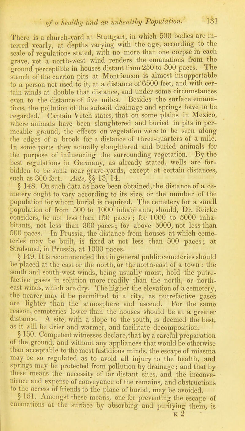 There is a church-yard at Stuttgart, in which 500 bodies are in- terred yearly, at depths varying with the age, according to the scale of regulations stated, with no more than one corpse in each grave, yet a north-west wind renders the emanations from the ground perceptible in houses distant from 250 to 300 paces. The stench of the carrion pits at Montfaucon is almost insupportable to a person not used to it, at a distance of 6500 feet, and with cer- tain winds at double that distance, and under some circumstances even to the distance of five miles. Besides the surface emana- tions, the pollution of the subsoil drainage and springs have to be regarded. Captain Vetch states, that on some plains in Mexico, where animals have been slaughtered and buried in pits in per- meable ground, the effects on vegetation were to be seen along the edges of a brook for a distance of three-quarters of a mile. In some parts they actually slaughtered and buried animals for the purpose of influencing the surrounding vegetation. By the best regulations in Germany, as already stated, wells are for- bidden to be sunk near grave-yards, except at certain distances, such as 300 feet. Ante, §§ 13, 14. § 148. On such data as have been obtained, the distance of a ce- metery ought to vary according to its size, or the number of the population for whom burial is required. The cemetery for a small population of from 500 to 1000 inhabitants, should, Dr. Reicke considers, be not less than 150 paces; for 1000 to 5000 inha- bitants, not less than 300 paces; for above 5000, not less than 500 paces. In Prussia, the distance from houses at which ceme- teries may be built, is fixed at not less than 500 paces; at Stralsund, in Prussia, at 1000 paces. § 149. It is recommended that in general public cemeteries should be placed at the east or the north, or the north-east of a town : the south and south-west winds, being usually moist, hold the putre- factive gases in solution more readily than the north, or north- east, winds, which are dry. The higher the elevation of a cemetery, the nearer may it be permitted to a city, as putrefactive gases are lighter than the atmosphere and ascend. For the same reason, cemeteries lower than the houses should be at a greater distance. A site, with a slope to the south, is deemed the best, as it will be drier and warmer, and facilitate decomposition. § 150. Competent witnesses declare, that by a careful preparation of the,ground, and without any appliances that would be otherwise than acceptable to the most fastidious minds, the escape of miasma may be so regulated as to avoid all injury to the health, and springs may be protected from pollution by drainage; and that by llicso means the necessity of far distant sites, and the inconve- nience and expense of conveyance of the remains, and obstructions to the access of friends to the place of burial, may be avoided. § 151. Amongst these means, one for preventing the escape of emanations at the surface by absorbing and purifying them, is K 2