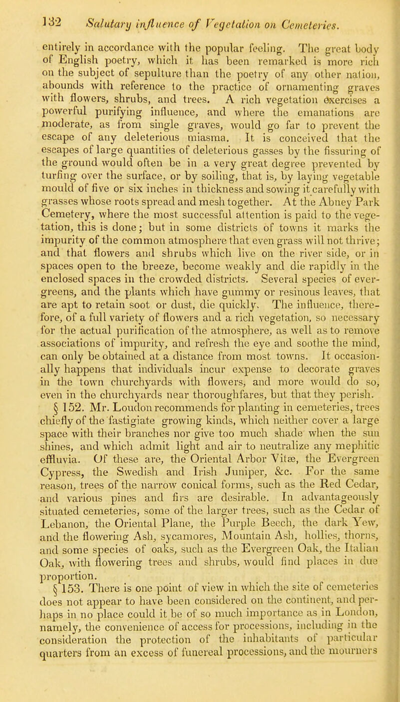 entirely in accordance with the popular feeling. The great body of English poetry, which it, has been remarked is more rich on the subject of sepulture than the poetry of any other nation, abounds with reference to the practice of ornamenting graves with flowers, shrubs, and trees. A rich vegetation exercises a powerful purifying influence, and where the emanations are moderate, as from single graves, would go far to prevent the escape of any deleterious miasma. It is conceived that the escapes of large quantities of deleterious gasses by the Assuring of the ground would often be in a very great degree prevented by turfing over the surface, or by soiling, that is, by laying vegetable mould of five or six inches in thickness and sowing it carefully with grasses whose roots spread and mesh together. At the Abney Park Cemetery, where the most, successful attention is paid to the vege- tation, this is done; but in some districts of towns it marks the impurity of the common atmosphere that even grass will not thrive; and that flowers and shrubs which live on the river side, or in spaces open to the breeze, become weakly and die rapidly in the enclosed spaces in the crowded districts. Several species of ever- greens, and the plants which have gummy or resinous leaves, that are apt to retain soot or dust, die quickly. The influence, there- fore, of a full variety of flowers and a rich vegetation, so necessary for the actual purification of the atmosphere, as well as to remove associations of impurity, and refresh the eye and soothe the mind, can only be obtained at a distance from most towns. It occasion- ally happens that individuals incur expense to decorate graves in the town churchyards with flowers, and more would do so, even in the churchyards near thoroughfares, but that they perish. § 152. Mr. Loudon recommends for planting in cemeteries, trees chiefly of the fastigiate growing kinds, which neither cover a large space with their branches nor give too much shade when the sun shines, and which admit light and air to neutralize any mephitic effluvia. Of these are, the Oriental Arbor Vitae, the Evergreen Cypress, the Swedish and Irish Juniper, &c. For the same reason, trees of the narrow conical forms, such as the Red Cedar, and various pines and firs are desirable. In advantageously situated cemeteries, some of the larger trees, such as the Cedar of Lebanon, the Oriental Plane, the Purple Beech, the dark Yew, and the flowering Ash, sycamores, Mountain Ash, hollies, thorns, and some species of oaks, such as the Evergreen Oak, the Italian Oak, with flowering trees and shrubs, would find places in due proportion. § 153. There is one point of view in which the site of cemeteries does not appear to have been considered on the continent, and per- haps in no place could it be of so much importance as in London, namely, the convenience of access for processions, including in the consideration the protection of the inhabitants of particular quarters from an excess of funereal processions, and the mourners