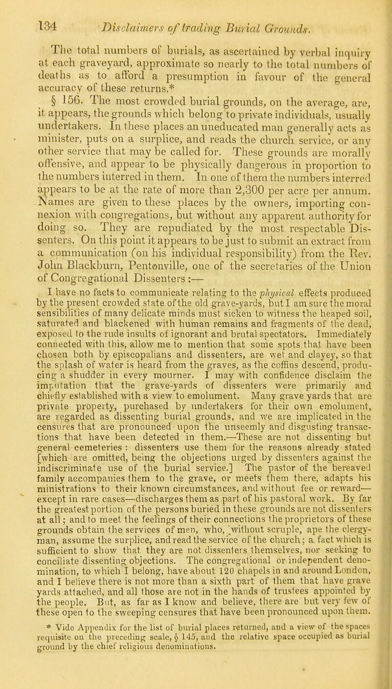 Disclaimers of trading Burial Grounds. The total numbers of burials, as ascertained by verbal inquiry at each graveyard, approximate so nearly to the total numbers of deaths as to afford a presumption in favour of the general accuracy of these returns.* § 156. The most crowded burial grounds, on the average, are, it appears, the grounds which belong to private individuals, usually undertakers. In these places an uneducated man generally acts as minister, puts on a surplice, and reads the church service, or any other service that may be called for. These grounds are morally offensive, and appear to be physically dangerous in proportion to the numbers interred in them. In one of them the numbers interred appears to be at the rate of more than 2,300 per acre per annum. Names are given to these places by the owners, importing con- nexion with congregations, but without any apparent authority for doing so. They are repudiated by the most, respectable Dis- senters. On this point it appears to be just to submit an extract from a communication (on his individual responsibility) from the Rev. John Blackburn, Pentonville, one of the secretaries of the Union of Congregational Dissenters :— I have no facts to communicate relating to the physical effects produced by the present crowded state of'the old grave-yards, but I am sure the moral sensibilities of many delicate minds must sicken to witness the heaped soil, saturated and blackened with human remains and fragments of the dead, exposed to the rude insults of ignorant and brutal spectators. Immediately connected with this, allow me to mention that some spots that have been chosen both by episcopalians and dissenters, are wet and clayey, so that the splash of water is heard from the graves, as the coffins descend, produ- cing a shudder in every mourner. I may with confidence disclaim the imputation that the grave-yards of dissenters were primarily and chiefly established with a view to emolument. Many grave yards that arc private property, purchased by undertakers for their own emolument, are regarded as dissenting burial grounds, and we are implicated in the censures that are pronounced upon the unseemly and disgusting transac- tions that have been detected in them.—These are not dissenting but general cemeteries : dissenters use them for the reasons already stated [which are omitted, being the objections urged by dissenters against the indiscriminate use of the burial service.] The pastor of the bereaved family accompanies them to the grave, or meets them there, adapts his ministrations to their known circumstances, and without fee or reward— except in rare cases—discharges them as part of his pastoral work. By far the greatest portion of the persons buried in these grounds are not dissenters at all; and to meet the feelings of their connections the proprietors of these grounds obtain the services of men, who, .without scruple, ape the clergy- man, assume the surplice, and read the service of the church; a fact which is sufficient to show that they are not dissenters themselves, nor seeking to conciliate dissenting objections. The congregational or independent deno- mination, to which I belong, have about 120 chapels in and around London, and I believe there is not more than a sixth part of them that have grave yards attached, and all those are not in the hands of trustees appointed by the people. But, as far as I know and believe, there are but very few of these open to the sweeping censures that have been pronounced upon them. * Vide Appendix for the list of burial places returned, and a view of the spaces requisite on the preceding scale, § 145, and the relative space occupied as burial ground by the chief religious denominations.