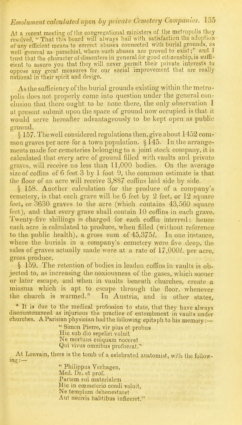 At a recent meeting of the congregational ministers of the metropolis they resolved,  That this board will always hail wilh satisfaction the adoption of any efficient means to correct abuses connected with burial grounds, as well general as parochial, where such abuses are proved to exist;'' and I trust that the character of dissenters in general for good citizenship, is suffi- cient to assure yon that they will never permit their private interests to oppose any great, measures for our social improvement that are really national in their spirit and design. As the sufficiency of the burial grounds existing within the metro- polis does not properly come into question under the general con- clusion that there ought to be none there, the only observation I at present submit upon the space of ground now occupied is that it; would serve hereafter advantageously to be kept open as public ground. § 157. The well considered regulations then, give about 1452 com-' mon graves per acre for a town population. § 145. In the arrange- ments made for cemeteries belonging to a joint stock company, it is calculated that every acre of ground filled with vaults and private graves, will receive no less than 11,000 bodies. On the average size of coffins of 6 feet 3 by 1 foot 9, the common estimate is that the floor of an acre will receive 3,887 coffins laid side by side. § 158. Another calculation for the produce of a company's cemetery, is that each grave will be 6 feet by 2 feet, or 12 square feet, or 3630 graves to the acre (which contains 43,560 square feet), and that every grave shall contain 10 coffins in each grave. Twenty-five shillings is charged for each coffin interred: hence each acre is calculated to produce, when filled (without reference to the public health), a gross sum of45,375Z. In one instance, where the burials in a company's cemetery were five deep, the sales of graves actually made were at a rate of 17,000^. per acre, gross produce. § 159. The retention of bodies in leaden coffins in vaults is ob- jected to, as increasing the noxiousness of the gases, which sooner or later escape, and when in vaults beneath churches, create a miasma which is apt to escape through the floor, whenever the church is warmed.* In Austria, and in other states, * It is due to the medical profession to state, that they have always discountenanced as injurious the practice of entombment in vaults under churches. A Parisian physician had the following epitaph to his memory:—  Simon Pierre, vir pius et probus Hie sub dio sepeliri voluit Ne mortuus cuiquam noceret Qui vivus omnibus profuerat.'' At Lonvain, there is the tomb of a celebrated anatomist, with the follow- ing:—  Philippus Verhagen, Med. Dr. et prof. Partem sui materialem Hie in ccemeterio condi voluit, Ne templum dehonestaret Aut nocivis halitibus inficerct.