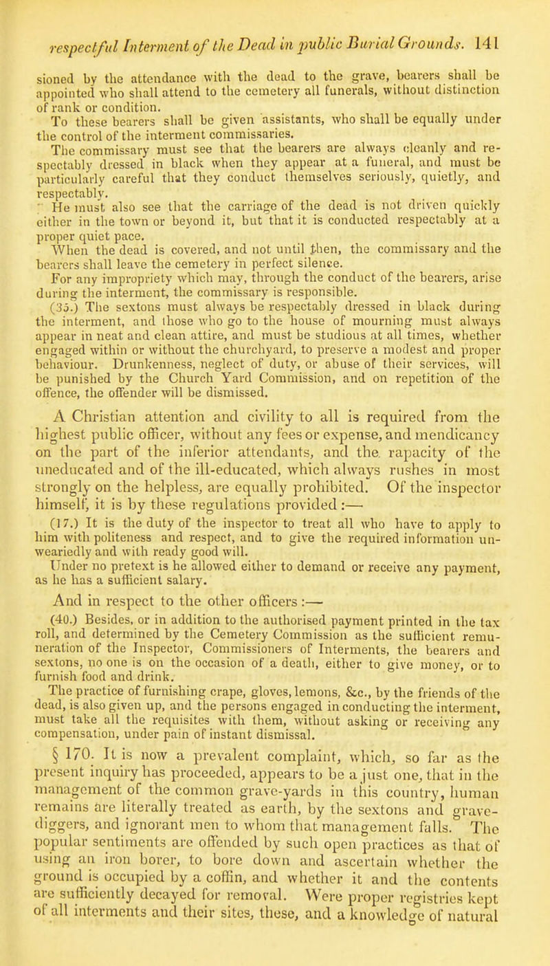 sioned by the attendance with the dead to the grave, bearers shall be appointed who shall attend to the cemetery all funerals, without distinction of rank or condition. To these bearers shall be given assistants, who shall be equally under the control of the interment commissaries. The commissary must see that the bearers are always cleanly and re- spectably dressed in black when they appear at a funeral, and must be particularly careful that they conduct themselves seriously, quietly, and respectably. He must also see that the carriage of the dead is not driven quickly either in the town or beyond it, but that it is conducted respectably at a proper quiet pace. When the dead is covered, and not until then, the commissary and the bearers shall leave the cemetery in perfect silence. For any impropriety which may, through the conduct of the bearers, arise during the interment, the commissary is responsible. (35.) The sextons must always be respectably dressed in black during the interment, and those who go to the house of mourning must always appear in neat and clean attire, and must be studious at all times, whether engaged within or without the churchyard, to preserve a modest and proper behaviour. Drunkenness, neglect of duty, or abuse of their services, will be punished by the Church Yard Commission, and on repetition of the offence, the offender will be dismissed. A Christian attention and civility to all is required from the highest public officer, without any fees or expense, and mendicancy on the part of the inferior attendants, and the. rapacity of the uneducated and of the ill-educated, which always rushes in most strongly on the helpless, are equally prohibited. Of the inspector himself, it is by these regulations provided:— (17.) It is the duty of the inspector to treat all who have to apply to him with politeness and respect, and to give the required information un- weariedly and with ready good will. Under no pretext is he allowed either to demand or receive any payment, as he lias a sufficient salary. And in respect to the other officers :— (40.) Besides, or in addition to the authorised payment printed in the tax roll, and determined by the Cemetery Commission as the sufficient remu- neration of the Inspector, Commissioners of Interments, the bearers and sextons, no one is on the occasion of a death, either to give money, or to furnish food and drink. The practice of furnishing crape, gloves, lemons, &c, by the friends of the dead, is also given up, and the persons engaged in conducting the interment, must take all the requisites with them, without asking or receiving any compensation, under pain of instant dismissal. § 1/0. It is now a prevalent complaint, which, so far as the present inquiry has proceeded, appears to be a just one, that in the management of the common grave-yards in this country, human remains are literally treated as earth, by the sextons and grave- diggers, and ignorant men to whom that management falls. The popular sentiments are offended by such open practices as that of using an iron borer, to bore down and ascertain whether the ground is occupied by a coffin, and whether it and the contents are sufficiently decayed for removal. Were proper registries kept of all interments and their sites, these, and a knowledge of natural