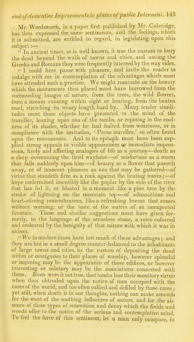 Mr. Wordsworth, in a paper first published by Mr. Coleridge, has thus expressed the same sentiments, and the feelings, which it is submitted, are entitled to regard, in legislating upon this subject:—  In ancient times, as is well known, it was the custom to bury the dead beyond the walls of towns and cities, and among the Greeks and Romans they were frequently interred by the way sides.  I could here pause with pleasure, and invite the reader to indulge with me in contemplation of the advantages which must have attended such a practice. We might ruminate on the beauty which the monuments thus placed must have borrowed from the surrounding images of nature, from the trees, the wild flowers, from a stream running within sight or hearing, from the beaten road, stretching its weary length hard by. Many tender simili- tudes must these objects have presented to the mind of the traveller, leaning upon one of the tombs, or reposing in the cool- ness of its shades, whether he had halted from weariness, or in compliance witli the invitation, ' Pause traveller,' so often found upon the monuments. And to its epitaph must have been sup- plied strong appeals to visible appearances ar immediate impres- sions, lively and affecting analogies of life as a journey—death as a sleep overcoming the tired wayfarer—of misfortune as a storm that falls suddenly upon him—of beauty as a flower that passeth away, or of innocent pleasure as one that may be gathered—of virtue that standeth firm as a rock against the beating waves;—of hope undermined insensibly like the poplar by the side of the river that has fed it, or blasted in a moment like a pine tree by the stroke of lightning on the mountain top—of admonitions and heart-stirring remembrances, like a refreshing breeze that, comes without warning, or the taste of the waters of an unexpected fountain. These and similar suggestions must have given for- merly, to the language of the senseless stone, a voice enforced and endeared by the benignity of that nature with which it was in unison.  We in modern times have lost much of these advantages; and they are but in a small degree counter-balanced to the inhabitants of large towns and cities, by the custom of depositing the dead w ithin or contiguous to their places of worship, however splendid or imposing may be the appearance of those edifices, or however interesting or salutary may be the associations connected with them. Even were it not true, that tombs lose their monitory virtue when thus obtruded upon the notice of men occupied with the cares of the world, and too often sullied and defiled by those cares ; yet still, when death is in our thoughts, nothing can make amends for the want of the soothing influences of nature, and for the ab- sence of those types of renovation and decay which the fields and woods offer to the notice of the serious and contemplative mind. To feel the force of this sentiment, let a man only compare, in