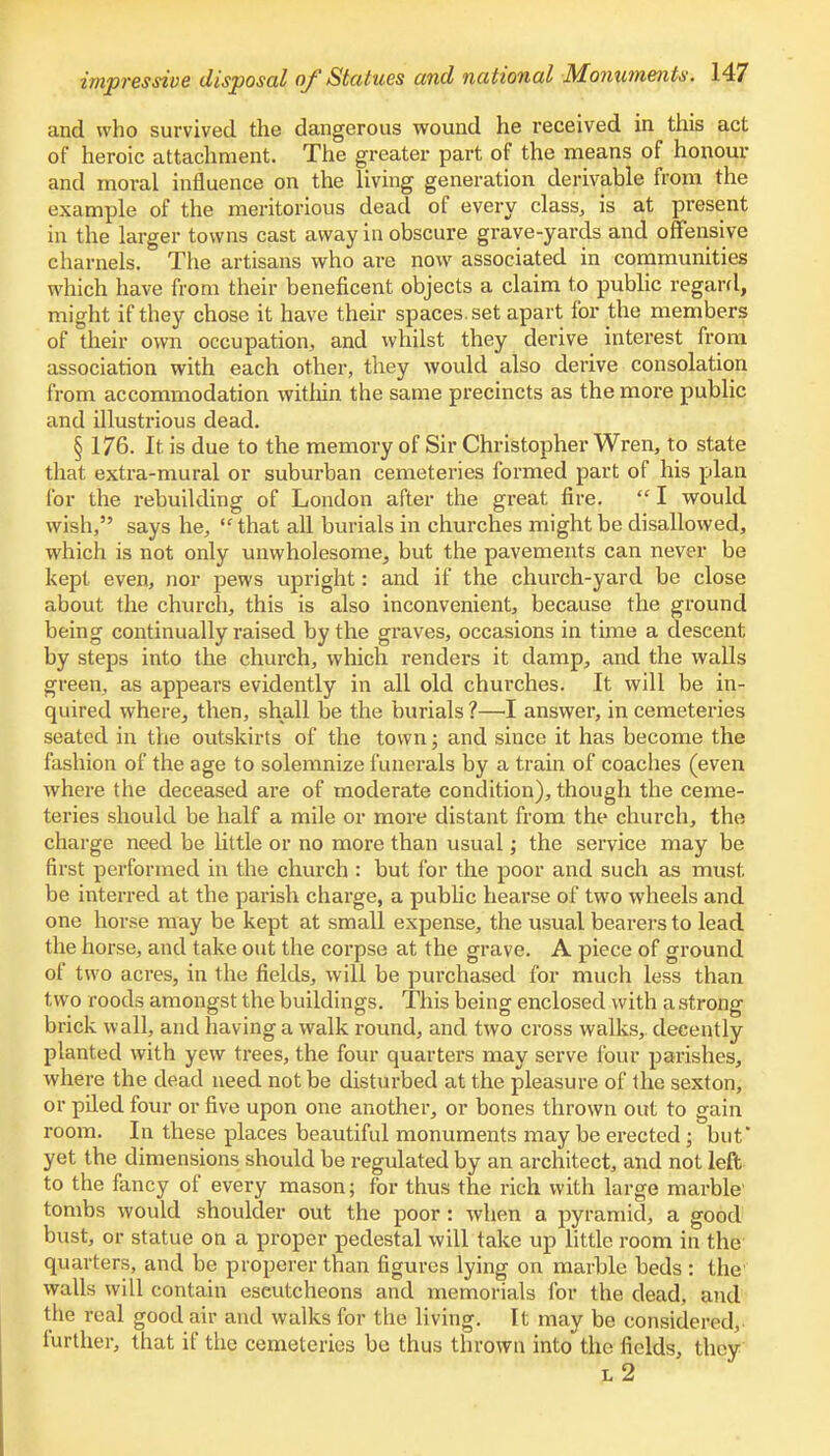 and who survived the dangerous wound he received in this act of heroic attachment. The greater part of the means of honour and moral influence on the living generation derivable from the example of the meritorious dead of every class, is at present in the larger towns cast away in obscure grave-yards and offensive charnels. The artisans who are now associated in communities which have from their beneficent objects a claim to public regard, might if they chose it have their spaces, set apart for the members of their own occupation, and whilst they derive interest from association with each other, they would also derive consolation from accommodation within the same precincts as the more public and illustrious dead. § 176. It is due to the memory of Sir Christopher Wren, to state that extra-mural or suburban cemeteries formed part of his plan for the rebuilding of London after the great fire.  I would wish, says he, that all burials in churches might be disallowed, which is not only unwholesome, but the pavements can never be kept even, nor pews upright: and if the church-yard be close about the church, this is also inconvenient, because the ground being continually raised by the graves, occasions in time a descent by steps into the church, which renders it damp, and the walls green, as appears evidently in all old churches. It will be in- quired where, then, shall be the burials ?—I answer, in cemeteries seated in the outskirts of the town; and since it has become the fashion of the age to solemnize funerals by a train of coaches (even where the deceased are of moderate condition), though the ceme- teries should be half a mile or more distant from the church, the charge need be little or no more than usual; the service may be first performed in the church : but for the poor and such as must, be interred at the parish charge, a public hearse of two wheels and one horse may be kept at small expense, the usual bearers to lead the horse, and take out the corpse at the grave. A piece of ground of two acres, in the fields, will be purchased for much less than t wo roods amongst the buildings. This being enclosed with a strong brick wall, and having a walk round, and two cross walks,, decently planted with yew trees, the four quarters may serve four parishes, where the dead need not be disturbed at the pleasure of the sexton, or piled four or five upon one another, or bones thrown out to gain room. In these places beautiful monuments may be erected; but' yet the dimensions should be regulated by an architect, and not left to the fancy of every mason; for thus the rich with large marble' tombs would shoulder out the poor: when a pyramid, a good bust, or statue on a proper pedestal will take up little room in the quarters, and be properer than figures lying on marble beds : the walls will contain escutcheons and memorials for the dead, and the real good air and walks for the living. It may be considered, further, that if the cemeteries be thus thrown into the fields, they