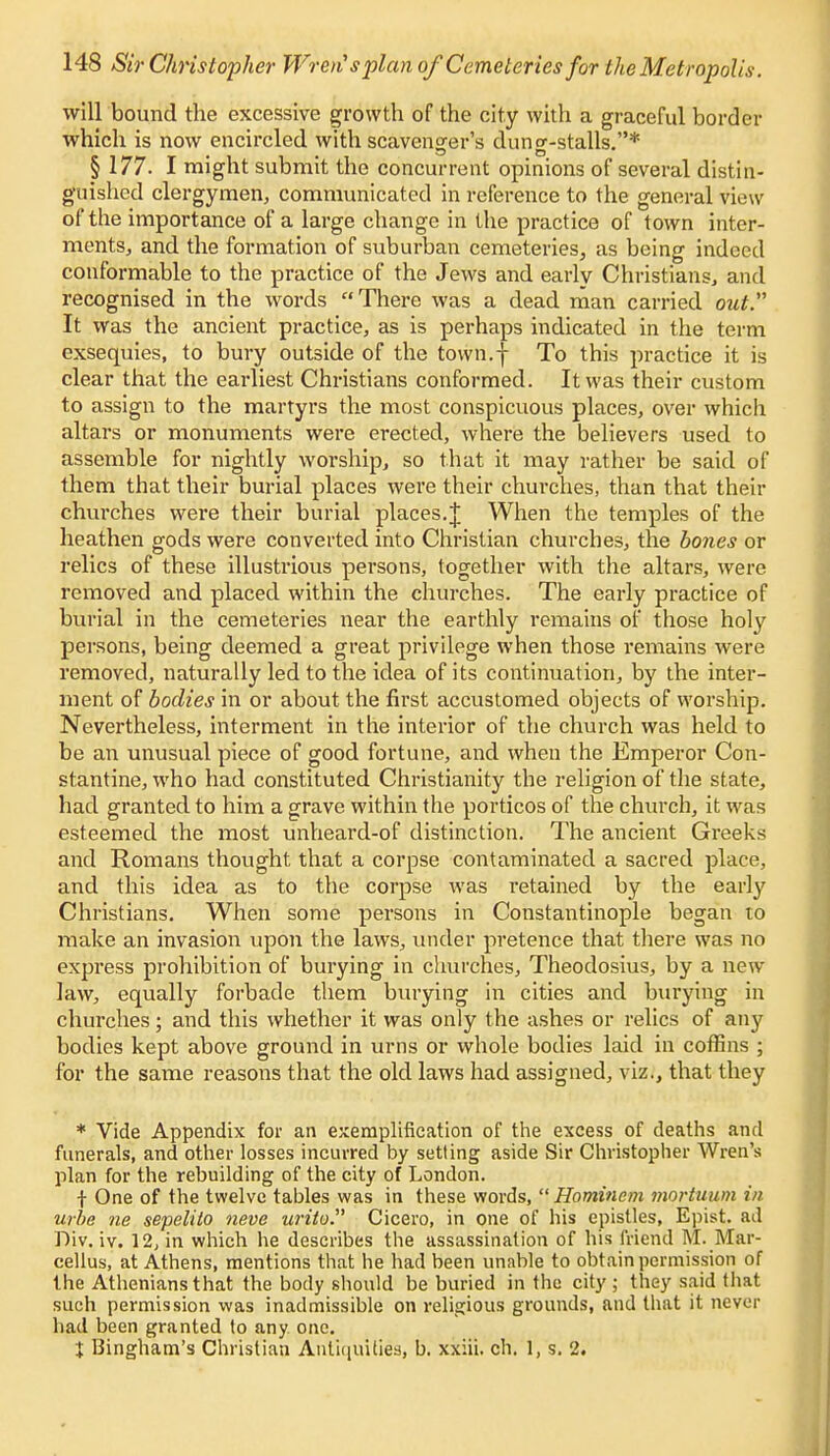 will bound the excessive growth of the city with a graceful border which is now encircled with scavenger's dung-stalls.* § 177. I might submit the concurrent opinions of several distin- guished clergymen, communicated in reference to the general view of the importance of a large change in the practice of town inter- ments., and the formation of suburban cemeteries, as being indeed conformable to the practice of the Jews and early Christians, and recognised in the words There was a dead man carried out. It was the ancient practice, as is perhaps indicated in the term exsequies, to bury outside of the town.f To this practice it is clear that the earliest Christians conformed. It was their custom to assign to the martyrs the most conspicuous places, over which altars or monuments were erected, where the believers used to assemble for nightly worship, so that it may rather be said of them that their burial places were their churches, than that their churches were their burial places.J When the temples of the heathen gods were converted into Christian churches, the bones or relics of these illustrious persons, together with the altars, were removed and placed within the churches. The early practice of burial in the cemeteries near the earthly remains of those holy persons, being deemed a great privilege when those remains were removed, naturally led to the idea of its continuation, by the inter- ment of bodies in or about the first accustomed objects of worship. Nevertheless, interment in the interior of the church was held to be an unusual piece of good fortune, and when the Emperor Con- stantine, who had constituted Christianity the religion of the state, had granted to him a grave within the porticos of the church, it was esteemed the most unheard-of distinction. The ancient Greeks and Romans thought that a corpse contaminated a sacred place, and this idea as to the corpse was retained by the early Christians. When some persons in Constantinople began to make an invasion upon the laws, under pretence that there was no express prohibition of burying in churches, Theodosius, by a new law, equally forbade them burying in cities and burying in churches; and this whether it was only the ashes or relics of any bodies kept above ground in urns or whole bodies laid in coffins ; for the same reasons that the old laws had assigned, viz., that they * Vide Appendix for an exemplification of the excess of deaths and funerals, and other losses incurred by setting aside Sir Christopher Wren's plan for the rebuilding of the city of London. f One of the twelve tables was in these words,  Hominem mortuum in urbe lie sepelito neve urito. Cicero, in one of his epistles, Epist. ad Div. iv. 12, in which he describes the assassination of his friend M. Mar- cellus, at Athens, mentions that he had been unable to obtain permission of the Athenians that the body should be buried in the city ; they said that such permission was inadmissible on religious grounds, and that it never had been granted to any one. X Bingham's Christian Antiquities, b. xxiii. ch. 1, s. 2.