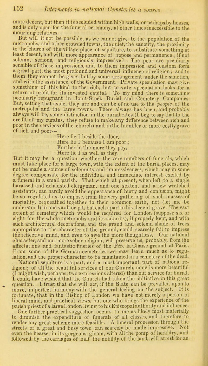 more decent, but then it is secluded within high walls, or perhaps by houses, and is only open for the funeral ceremony, at other times inaccessible to the mourning relatives. But will it not be possible, as we cannot give to the population of the metropolis, and other crowded towns, the quiet, the sanctity, the proximity to the church of the village place of sepulture, to substitute something at least decent, and with more appearance of repose and permanence ; if not solemn, serious, and religiously impressive? The poor are peculiarly sensible of these impressions, and to them impression and custom form a great part, the most profound and universal influence of religion; and to them they cannot be given but by some arrangement under the sanction, and with the assistance, of the Government. Private speculation may give something of this kind to the rich, but private speculation looks for a return of profit for its invested capital. To my mind there is something peculiarly repugnant in Joint-Stock Burial and Cemetery Companies. But, setting that aside, they are and can be of no use to the people of the metropolis and the large towns. There always has been, and probably always will be, some distinction in the burial rites (I beg to say that to the credit of my curates, they refuse to make any difference between rich and poor in the services of the church) and in the humbler or more costly grave of rich and poor— Here lie I beside the door, Here lie I because I am poor; Further in the more they pay, Here lie I as well as they. But it may be a question whether the very numbers of funerals, which must take place for a large town, with the extent of the burial places, may not be made a source of solemnity and impressiveness, which may in some degree compensate for the individual and immediate interest excited by a funeral in a small parish. That which at present, when left to a single harassed and exhausted clergyman, and one sexton, and a few wretched assistants, can hardly avoid the appearance of hurry and confusion, might be so regulated as to impose, from the very gathering of such masses of mortality, bequeathed together to their common earth, not (let me be understood) in one vault or pit, but each apart in his decent grave. The vast extent of cemetery which would be required for London (suppose six or eight for the whole metropolis and its suburbs), if properly kept, and with such architectural decorations, and the grand and solemn shade of trees appropriate to the character of the ground, could scarcely fail to impress the reflective mind, and even to awe the more thoughtless. Our national character, and our more sober religion, will preserve us, probably, from the affectations and fantastic fineries of the Pere la Chaise ground at Paris. From some of the German cemeteries we may learn much as to regu- lation, and the proper character to be maintained in a cemetery of the dead. National sepulture is a part, and a most important part of national re- ligion ; of all the beautiful services of our Church, none is more beautiful (1 might wish, perhaps, two expressions altered) than our service for burial. I could have wished that the Church had taken the initiative in this great question. I trust that she will act, if the Slate can be prevailed upon to move, in perfect harmony with the general feeling on the subject. It is fortunate, that in the Bishop of London we have not merely a person of liberal mind, and practical views, but one who brings the experience of the parish priest of a large London living to his Episcopal authority and influence. One further practical suggestion occurs to me as likely most materially to diminish the expenditure of funerals of all classes, and therefore to render any great scheme more feasible. A funeral procession through the streets of a great and busy town can scarcely be made impressive. Not even the hearse, in its gorgeous gloom, with all the pomp of heraldry, and followed by the carriages of half the nobility of the land, will arrest lor an