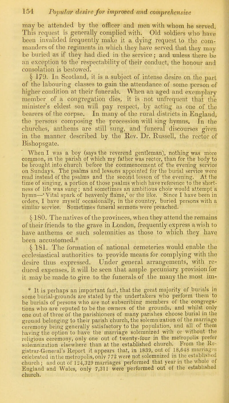 may be attended by the officer and men with whom he served. This request is generally complied with. Old soldiers who have been invalided frequently make it a dying request to the com- manders of the regiments in which they have served that they may be buried as if they had died in the service; and unless there be an exception to the respectability of their conduct, the honour and consolation is bestowed. § 179. In Scotland, it is a subject of intense desire on the part of the labouring classes to gain the attendance of some person of higher condition at their funerals. When an aged and exemplary member of a congregation dies, it is not unfrequent that the ministers eldest son will pay respect, by acting as one of the bearers of the corpse. In many of the rural districts in England, the persons composing the procession will sing hymns. In the churches, anthems are still sung, and funeral discourses given in the manner described by the Rev. Dr. Russell, the rector of Bishopsgate. When I was a boy (says the reverend gentleman), nothing was move common, in the parish of which my father was rector, than for the body to be brought into church before the commencement of the evening service on Sundays. The psalms and lessons appointed for the burial service were read instead of the psalms and the second lesson of the evening. At the time of singing, a portion of those psalms which have reference to the short- ness of life was sung; and sometimes an ambitious choir would attempt a hymn—' Vital spark of heavenly flame,' or the like. Since I have been in orders, I have myself occasionally, in the country, buried persons with a similar service. Sometimes funeral sermons were preached. § 180. The natives of the provinces, when they attend the remains of their friends to the grave in London, frequently express a wish to have anthems or such solemnities as those to which they have been accustomed.* § 181. The formation of national cemeteries would enable the ecclesiastical authorities to provide means for complying with the desire thus expressed. Under general arrangements, with re- duced expenses, it will be seen that ample pecuniary provision for it may be made to give to the funerals of the many the most im- * It is perhaps an important fact, that the great majority of burials in some burial-grounds are stated by the undertakers who perform them to be burials of persons who are not subscribing members of the congrega- tions who are reputed to be the owners of the grounds, and whilst only one out of three of the parishioners of many parishes choose burial in the ground belonging to their parish church, the solemnization of the marriage ceremony being generally satisfactory to the population, and all of them having the option to have the marriage solemnized with or without the religious ceremony, only one out of twenty-four in the metropolis prefer solemnization elsewhere than at the established church. From the Re- gistrar-General's Report it appears that, in 1839, out of 18,648 marriages celebrated in the metropolis, only 772 were not solemnized in the established church ; and out of 124,329 marriages performed that year in the whole of England and Wales, only 7,311 were performed out of the established church.