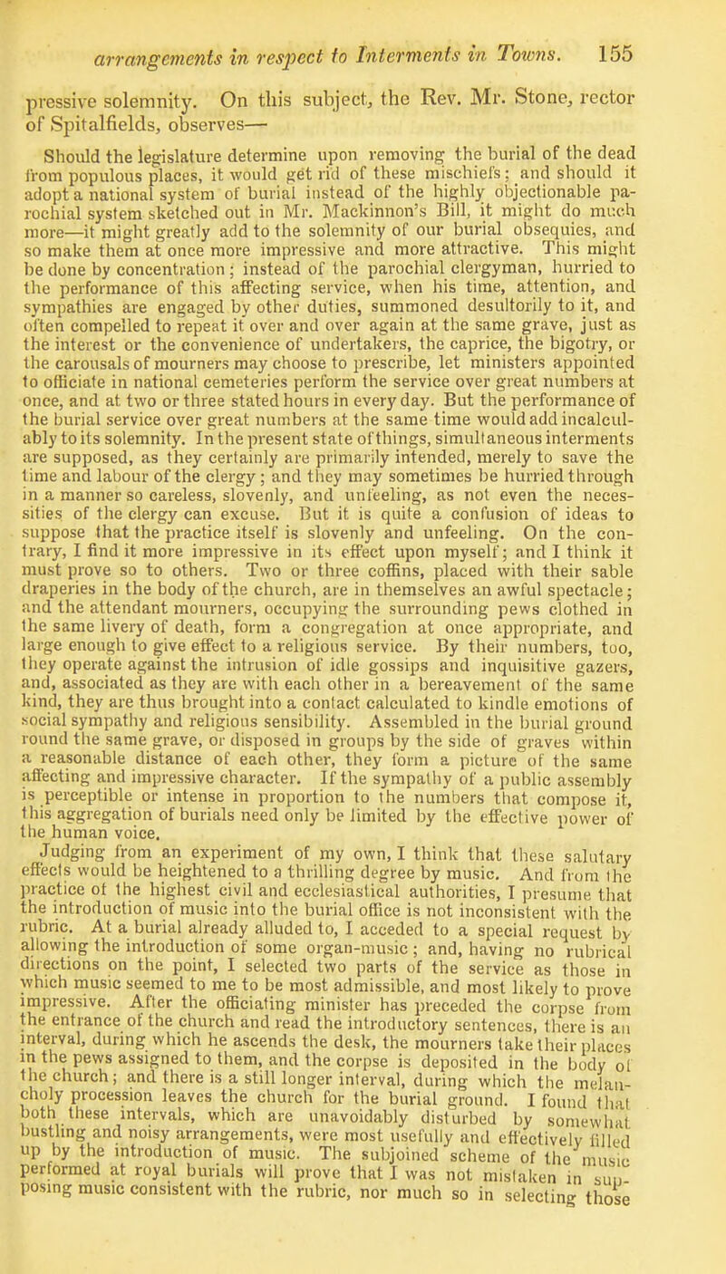 prcssive solemnity. On this subject, the Rev. Mr. Stone, rector of Spitalfields, observes— Should the legislature determine upon removing the burial of the dead from populous places, it would get rid of these mischiefs; and should it adopt a national system of burial instead of the highly objectionable pa- rochial system sketched out in Mr. Mackinnon's Bill, it might do much more—it might greatly add to the solemnity of our burial obsequies, and so make them at once more impressive and more attractive. This might be done by concentration ; instead of the parochial clergyman, hurried to the performance of this affecting service, when his time, attention, and sympathies are engaged by other duties, summoned desultorily to it, and often compelled to repeat it over and over again at the same grave, just as the interest or the convenience of undertakers, the caprice, the bigotry, or the carousals of mourners may choose to prescribe, let ministers appointed to officiate in national cemeteries perform the service over great numbers at once, and at. two or three stated hours in every day. But the performance of the burial service over great numbers at the same time would add incalcul- ably to its solemnity. In the present state of things, simultaneous interments are supposed, as they certainly are primarily intended, merely to save the time and labour of the clergy; and they may sometimes be hurried through in a manner so careless, slovenly, and unfeeling, as not even the neces- sities of the clergy can excuse. But it is quite a confusion of ideas to suppose that the practice itself is slovenly and unfeeling. On the con- trary, I find it more impressive in its effect upon myself; and I think it must prove so to others. Two or three coffins, placed with their sable draperies in the body of the church, are in themselves an awful spectacle; and the attendant mourners, occupying the surrounding pews clothed in the same livery of death, form a congregation at once appropriate, and large enough to give effect to a religious service. By their numbers, too, they operate against the intrusion of idle gossips and inquisitive gazers, and, associated as they are with each other in a bereavement of the same kind, they are thus brought into a contact calculated to kindle emotions of social sympathy and religious sensibility. Assembled in the burial ground round the same grave, or disposed in groups by the side of graves within a reasonable distance of each other, they form a picture of the same affecting and impressive character. If the sympathy of a public assembly is perceptible or intense in proportion to the numbers that compose it, this aggregation of burials need only be limited by the effective power of the human voice. Judging from an experiment of my own, I think that these salutary effects would be heightened to a thrilling degree by music. And from the practice of the highest civil and ecclesiastical authorities, I presume that the introduction of music into the burial office is not inconsistent with the rubric. At a burial already alluded to, I acceded to a special request by allowing the introduction of some organ-music ; and, having no rubrical directions on the point, I selected two parts of the service as those in which music seemed to me to be most admissible, and most likely to prove impressive. After the officiating minister has preceded the corpse from the entrance of the church and read the introductory sentences, there is an interval, during which he ascends the desk, the mourners take their places in the pews assigned to them, and the corpse is deposited in the body of the church; and there is a still longer interval, during which the melan- choly procession leaves the church for the burial ground. I found that both these intervals, which are unavoidably disturbed by somewhat bustling and noisy arrangements, were most usefully and effectively filled up by the introduction of music. The subjoined scheme of the music performed at royal burials will prove that I was not mistaken in sun posing music consistent with the rubric, nor much so in selecting those