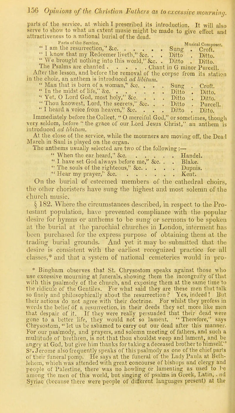 parts of the service, at which I prescribed its introduction. It will also serve to show to what an extent music might be made to give effect and attractiveness to a national burial of the dead. Pnits of the Service. Musical Composer.  I am the resurrection, &c Sung . Croft.  I know that my Redeemer liveth, &c. . . Ditto . Ditto!  We brought nothing into this world, &c. . Ditto . Ditto. The Psalms are chanted Chant in G minor Purcell. After the lesson, and before the removal of the corpse from its station in the choir, an anthem is introduced ad libitum.  Man that is born of a woman, &c. . . . Sung . Croft.  In the midst of life, &c Ditto . Ditto.  Yet, O Lord God, most holy, &c. . . . Ditto . Ditto!  Thou knowest, Lord, the secrets, &c. . . Ditto . Purcell.  I heard a voice from heaven, &c. . , . Ditto . Ditto. Immediately before the Collect,  O merciful God, or sometimes, though very seldom, before  the grace of our Lord Jesus Christ, an anthem is introduced ad libitum. At the close of the service, while the mourners are moving off, the Deal March in Saul is played on the organ. The anthems usually selected are two of the following :—  When the ear heard, &c Handel.  I have set God always before me,'' &c. . . Blake.  The souls of the righteous, &c Dupuis.  Hear my prayer, &c Kent. On the burial of esteemed members of the cathedral choirs, the other choristers have sung the highest and most solemn of the church music. § 182. Where the circumstances described, in respect to the Pro- testant population, have prevented compliance with the popular desire for hymns or anthems to be sung or sermons to be spoken at the burial at the parochial churches in London, interment has been purchased for the express purpose of obtaining them at the trading burial grounds. And yet it may be submitted that the desire is consistent with the earliest recognized practice for all classes,* and that a system of national cemeteries would in pro- * Bingham observes that St. Chrysostom speaks against those who use excessive mourning at funerals, showing them the incongruity of that with this psalmody of the church, and exposing them at the same time to the ridicule of the Gentiles. For what said they are these men that talk so finely and philosophically about the resurrection ? Yes, indeed ! But their actions do not agree with their doctrine. For whilst they profess in words the belief of a resurrection, in their deeds they act more like men that despair of it. If they were really persuaded that their dead were gone to a better life, they would not so lament.  Therefore, says Chrysostom,  let us be ashamed to carry out our dead after this manner. For our psalmody, and prayers, and solemn meeting of fathers, and such a multitude of brethren, is not that thou shouldst weep and lament, and be angry at God, but give him thanks for taking a deceased brother to himself. St. Jerome also frequently speaks of this psalmody as one of the chief parts of their funeral pomp. He says at the funeral of the Lady Paula at Beth- lehem, which was attended with great concourse of bishops and clergy and people of Palestine, there was no howling or lamenting as used to he among the men of this world, but singing of psalms in Greek, Latin, . nd Syriac (because there were people of different languages present) at tlu>