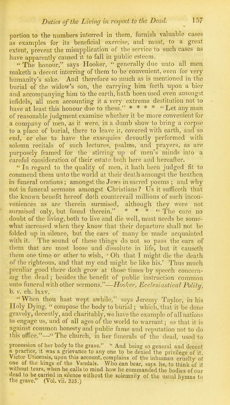 portion to the numbers interred in them, furnish valuable cases as examples for its beneficial exercise, and must, to a great extent, prevent the misapplication of the service to such cases as have apparently caused it to fall in public esteem.  The honour, says Hooker,  generally due unto all men maketh a decent interring of them to be convenient, even for very humanity's sake. And therefore so much as is mentioned in the burial of the widow's son, the carrying him forth upon a bier and accompanying him to the earth, hath been used even amongst infidels, all men accounting it a very extreme destitution not to have at least this honour due to them. * * * * Let any man of reasonable judgment examine whether it be more convenient for a company of men, as it were, in a dumb show to bring a corpse to a place of burial, there to leave it, covered with earth, and so end, or else to have the exsequies devoutly performed with solemn recitals of such lectures, psalms, and prayers, as are purposely framed for the stirring up of men's minds into a careful consideration of their estate both here and hereafter.  In regard to the quality of men, it hath been judged fit to commend them unto the world at their death amongst the heathen in funeral orations; amongst the Jews in sacred poems ; and why not in funeral sermons amongst Christians ? Us it sufficeth that the known benefit hereof doth countervail millions of such incon- veniences as are therein surmised, although they were not surmised only, but found therein. * * *  The care no doubt of the living, both to live and die well, must needs be some- what, increased when they know that their departure shall not be folded up in silence, but the ears of many be made acquainted with it. The sound of these things do not so pass the ears of them that are most loose and dissolute in life, but it causeth them one time or other to wish, ' Oh that I might die the death of the righteous, and that my end might be like his.' Thus much peculiar good there doth grow at those times by speech concern- ing the dead; besides the benefit of public instruction common unto funeral with other sermons.—Hooker, Ecclesiastical Polity, b. v. ch. lxxv. When thou hast wept awhile, says Jeremy Taylor, in his Holy Dying,  compose the body to burial; which, that it be done gravely, decently, and charitably, we have the example of all nations to engage us, and of all ages of the world to warrant; so that it is against common honesty and public fame and reputation not to do this office.—The church, in her funerals of the dead, used to procession of her body to the grave.  And being so general and decent a practice, it was a grievance to any one to be denied the privilege of it. Victor Uticensis, upon this account, complains of the inhuman cruelly of one of the kings of the Vandals. Who can bear, says he, to think of it without tears, when he calls to mind how he commanded the bodies of our dead to be carried in silence without the solemnity of the usual hvmns to the grave. (Vol. vii. 335.)