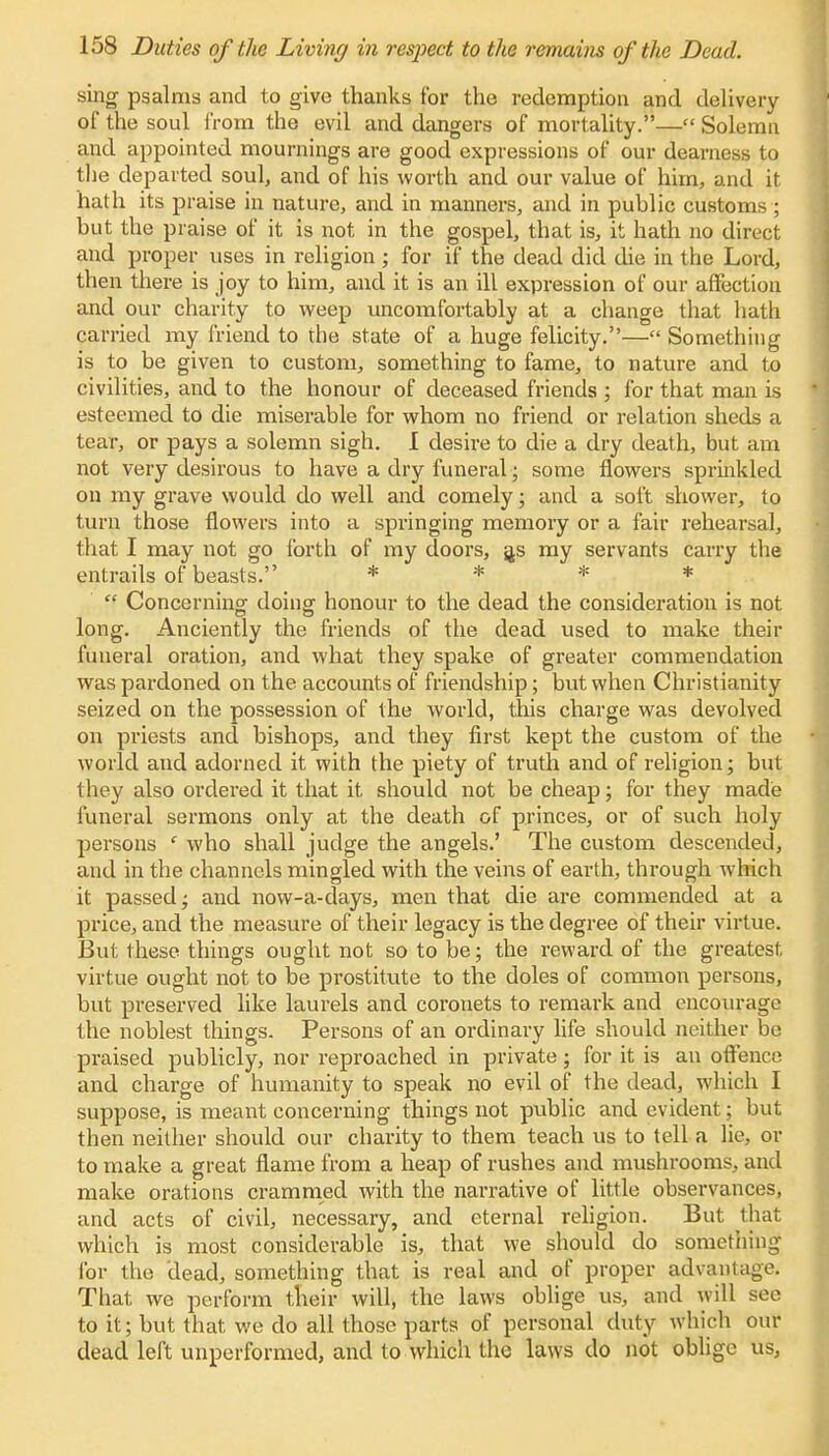 sing psalms and to give thanks for the redemption and delivery of the soul from the evil and dangers of mortality.— Solemn and appointed mournings are good expressions of our dearness to the departed soul, and of his worth and our value of him, and it hath its praise in nature, and in manners, and in public customs; but the praise of it is not in the gospel, that is, it hath no direct and proper uses in religion; for if the dead did die in the Lord, then there is joy to him, and it is an ill expression of our affection and our charity to weep uncomfortably at a change that hath carried my friend to the state of a huge felicity.— Something is to be given to custom, something to fame, to nature and to civilities, and to the honour of deceased friends ; for that man is esteemed to die miserable for whom no friend or relation sheds a tear, or pays a solemn sigh. I desire to die a dry death, but am not very desirous to have a dry funeral; some flowers sprinkled on my grave would do well and comely; and a soft shower, to turn those flowers into a springing memory or a fair rehearsal, that I may not go forth of my doors, a,s my servants carry the entrails of beasts. * * * *  Concerning doing honour to the dead the consideration is not long. Anciently the friends of the dead used to make their funeral oration, and what they spake of greater commendation was pardoned on the accounts of friendship; but when Christianity seized on the possession of the world, this charge was devolved on priests and bishops, and they first kept the custom of the world and adorned it with the piety of truth and of religion; but they also ordered it that it should not be cheap; for they made funeral sermons only at the death of princes, or of such holy persons f who shall judge the angels.' The custom descended, and in the channels mingled with the veins of earth, through which it passed; and now-a-days, men that die are commended at a price, and the measure of their legacy is the degree of their virtue. But these things ought not so to be; the reward of the greatest virtue ought not to be prostitute to the doles of common persons, but preserved like laurels and coronets to remark and encourage the noblest things. Persons of an ordinary life should neither be praised publicly, nor reproached in private; for it is an offence and charge of humanity to speak no evil of the dead, which I suppose, is meant concerning things not public and evident; but then neither should our charity to them teach us to tell a lie, or to make a great flame from a heap of rushes and mushrooms, and make orations crammed with the narrative of little observances, and acts of civil, necessary, and eternal religion. But that which is most considerable is, that we should do something for the dead, something that is real and of proper advantage. That we perform their will, the laws oblige us, and will see to it; but that we do all those parts of personal duty which our dead left unperformed, and to which the laws do not oblige us,