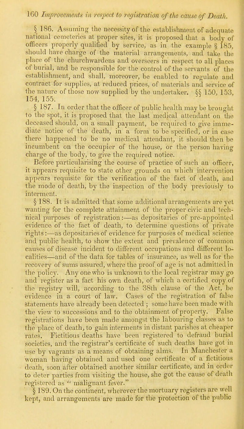 1G0 Improvements in respect to registration of the cause of Death. § 186. Assuming the necessity of the establishment of adequate national cemeteries at proper sites, it is proposed that a body of officers properly qualified by service, as in the example § 185, should have charge of the material arrangements, and take the place of the churchwardens and overseers in respect to all places of burial, and be responsible for the control of the servants of the establishment, and shall, moreover, be enabled to regulate and contract for supplies, at reduced prices, of materials and service of the nature of those now supplied by the undertaker. §§ 150, 153, 154, 155. § 187. In order that the officer of public health may be brought to the spot, it is proposed that the last medical attendant on the deceased should, on a small payment, be required to give imme- diate notice of the death, in a form to be specified, or in case there happened to be no medical attendant, it should then be incumbent on the occupier of the house, or the person having charge of the body, to give the required notice. Before particularising the course of practice of such an officer, it appears requisite to state other grounds on which intervention appears requisite for the verification of the fact of death, and the mode of death, by the inspection of the body previously to interment. § 188. It is admitted that some additional arrangements are yet wanting for the complete attainment of the proper civic and tech- nical purposes of registration:—as depositaries of pre-appointcd evidence of the fact of death, to determine questions of private rights:—as depositaries of evidence for purposes of medical science and public health, to show the extent and prevalence of common causes of disease incident to different occupations and different lo- calities—and of the data for tables of insurance, as well as for the recovery of sums assured, where the proof of age is not admitted in lhe policy. Any one who is unknown to the local registrar may go and register as a fact his own death, of which a certified copy of the registry will, according to the 38th clause of the Act, be evidence in a court of law. Cases of the registration of false statements have already been detected ; some have been made with the view to successions and to the obtainment of property. False registrations have been made amongst the labouring classes as to the place of death, to gain interments in distant parishes at cheaper rates. Fictitious deaths have been registered to defraud burial societies, and the registrar's certificate of such deaths have got in use by vagrants as a means of obtaining alms. In Manchester a woman having obtained and used one certificate of a fictitious death, soon after obtained another similar certificate, and in d'rder to deter parties from visiting the house, she got the cause of death registered as  malignant fever. § 189. On the continent, wherever the mortuary registers are well kept, and arrangements are made for the protection of the public