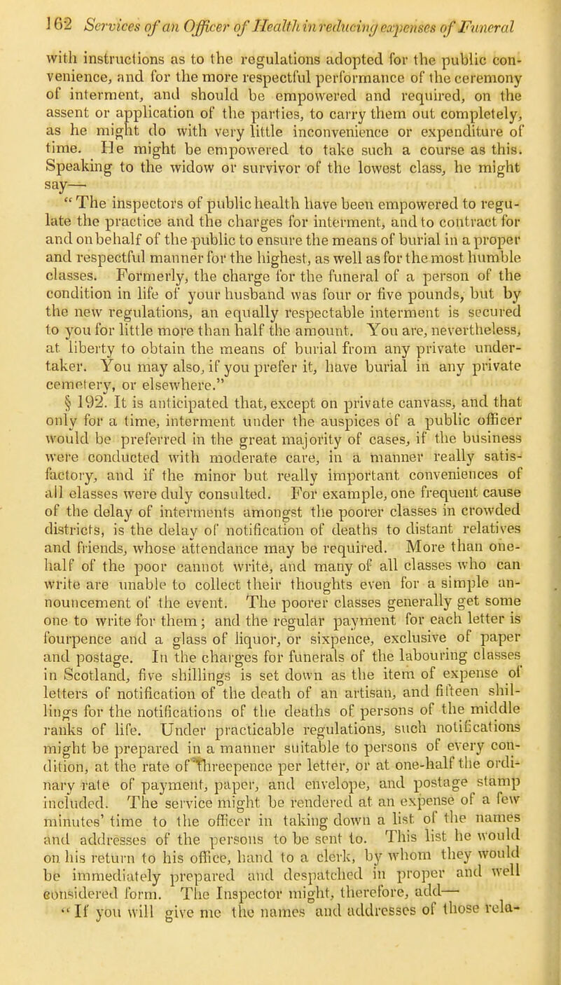 ] 62 Services of an Officer of Health in reducing expenses of Funeral with instructions as to the regulations adopted for the public con- venience, and for the more respectful performance of the ceremony of interment, and should be empowered and required, on the assent or application of the parties, to carry them out completely, as he might do with very little inconvenience or expenditure of time. He might be empowered to take such a course as this. Speaking to the widow or survivor of the lowest class, he might say—  The inspectors of public health have been empowered to regu- late the practice and the charges for interment, and to contract for and on behalf of the public to ensure the means of burial in a proper and respectful manner for the highest, as well as for the most humble classes. Formerly, the charge for the funeral of a person of the condition in life of your husband was four or five pounds, but by the new regulations, an equally respectable interment is secured to you for little more than half the amount. You are, nevertheless, at liberty to obtain the means of burial from any private under- taker. You may also, if you prefer it, have burial in any private cemetery, or elsewhere. § 192. It is anticipated that, except on private canvass, and that only for a time, interment under the auspices of a public officer would be preferred in the great majority of cases, if the business were conducted with moderate care, in a manner really satis- factory, and if the minor but really important conveniences of all elasses were duly consulted. For example, one frequent cause of the delay of interments amongst the poorer classes in crowded districts, is the. delay of notification of deaths to distant relatives and friends, whose attendance may be required. More than one- half of the poor cannot write, and many of all classes who can write are unable to collect their thoughts even for a simple an- nouncement of the event. The poorer classes generally get some one to write for them ; and the regular payment for each letter is fourpence and a glass of liquor, or sixpence, exclusive of paper and postage. In the charges for funerals of the labouring classes in Scotland, five shillings is set down as the item of expense of letters of notification of the death of an artisan, and fifteen shil- lings for the notifications of the deaths of persons of the middle ranks of life. Under practicable regulations, such noticcations might be prepared in a manner suitable to persons of every con- dition, at the rate offhreepence per letter, or at one-half the ordi- nary rate of payment, paper, and envelope, and postage stamp included. The service might be rendered at an expense of a few- minutes' time to the officer in taking down a list, of the names and addresses of the persons to be sent to. This list he would on. his return to his office, hand to a clerk, by whom they would be immediately prepared and despatched in proper and well considered form. The Inspector might, therefore, add— If you will give me the names and uddrcsscs of those vela-