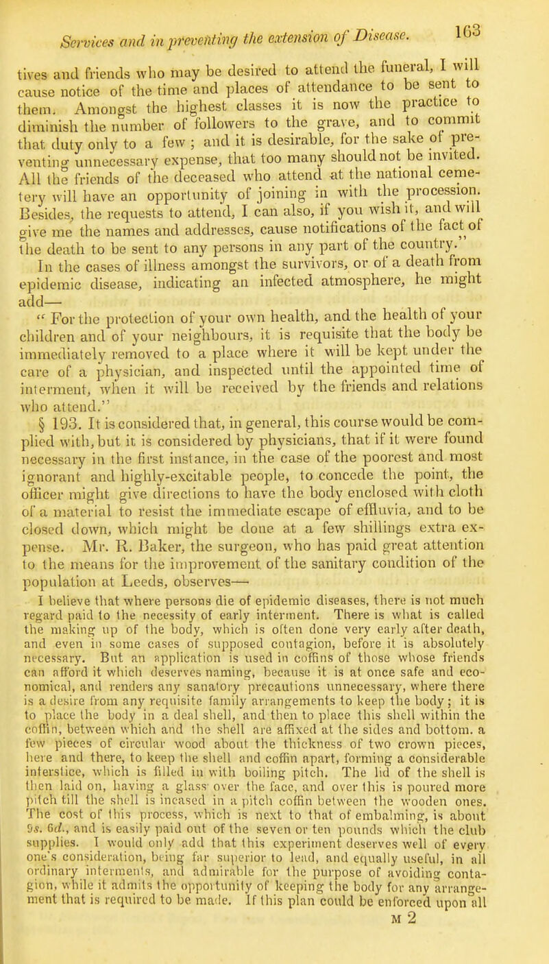 tives and friends who may be desired to attend the funeral, I will cause notice of the time and places of attendance to be sent to them. Anion ast the highest classes it is now the practice to diminish the number of followers to the grave, and to commit that duty only to a few ; and it is desirable, for the sake ot pre- venting unnecessary expense, that too many should not be invited. All the friends of the deceased who attend at the national ceme- tery will have an opportunity of joining in with the procession. Besides, the requests to attend, I can also, if you wish it, and will give me the names and addresses, cause notifications of the fact of the death to be sent to any persons in any part of the country. In the cases of illness amongst the survivors, or of a death from epidemic disease, indicating an infected atmosphere, he might add— « For the protection of your own health, and the health of your children and of your neighbours, it is requisite that the body be immediately removed to a place where it will be kept under the care of a physician, and inspected until the appointed time of interment, when it will be received by the friends and relations who attend. § 193. It is considered that, in general, this course would be com- plied with, but it is considered by physicians, that if it were found necessary in the first instance, in the case of the poorest and most ignorant and highly-excitable people, to concede the point, the officer might give directions to have the body enclosed with cloth of a material to resist the immediate escape of effluvia, and to be closed down, which might be done at a few shillings extra ex- pense. Mr. R. Baker, the surgeon, who has paid great attention to the means for the improvement, of the sanitary condition of the population at Leeds, observes—• I believe that where persons die of epidemic diseases, then; is not much regard paid to the necessity of early interment. There is what is called the making up of the body, which is often done very early after death, and even in some cases of supposed contagion, before it is absolutely nt'cessary. But an application is used in coffins of those whose friends can afford it which deserves naming, because it is at once safe and eco- nomical, and renders any sanatory precautions unnecessary, where there is a desire from any requisite family arrangements to keep the body ; it is to place the body in a deal shell, and then to place, this shell within the coffin, between which and the shell are affixed at the sides and bottom, a lew pieces of circular wood about the thickness of two crown pieces, bet e and there, to keep the shell and coffin apart, forming a considerable interstice, which is fdled in with boiling pitch. The lid of the shell is then laid on, having a glass- over the face, and over this is poured more pitch till the shell is incased in a pitch coffin between the wooden ones. The cost of this process, which is next to that of embalming, is about 9s. 6d., and is easily paid out of the seven or ten pounds which the club supplies. I would only add that this experiment deserves well of every one's consideration, being far superior to lead, and equally useful, in all ordinary interments, and admirable for the purpose of avoiding conta- gion, while it admits the opportunity of keeping the body for any arrange- ment that is required to be made. If this plan could be enforced uponlill