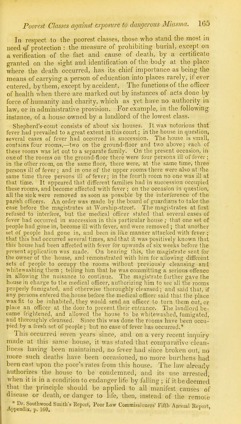 In respect to the poorest classes, those who stand the most in need ctf protection : the measure of prohibiting burial, except on a verification of the fact and cause of death, by a certificate granted on the sight and identification of the body at the place where the death occurred, has its chief importance as being the means of carrying a person of education into places rarely, if ever entered, by them, except by accident. The functions of the officer of health when there are marked out by instances of acts done by force of humanity and charity, which as yet have no authority in law, or in administrative provision. For example, in the following instance, of a house owned by a landlord of the lowest class. Shepherd's-court consists of about six houses. It was notorious that fever had prevailed to a great extent in this court; in the house in question, several cases of fever had occurred in succession. The house is small, contains four rooms,—two on the ground-floor and two above; each of these rooms was let out to a separate family. On the present occasion, in one of the rooms on the ground-floor there were four persons ill of fever; in the other room, on the same floor, there were, at the same time, three, persons il! of fever; and in one of the upper rooms there were also at ihc same time three persons ill of fever; in the fourth room no one was ill at that time. It appeared that different families had in succession occupied these rooms, and become affected with fever ; on the occasion in question, all the sick were removed as soon as possible by the interference of the parish officers. An order was made by the board of guardians to take the case before the magistrates at Worship-street. The magistrates at first refused to interfere, but the medical officer stated that several cases of fever had occurred in succession in this particular house ; that one set of people had gone in, become ill with fever, and were removed ; that another set of people had gone in, and been in like manner attacked with fever ; that this had occurred several times, and that it was positively known that this house had been affected with fever for upwards of six weeks before the present application was made. On hearing this, the magistrate sent for the owner of the house, and remonstrated with him for allowing different sets of people to occupy the rooms without previously cleansing and whitewashing them ; telling him that he was committing a serious offence in allowing the nuisance to continue. The magistrate further gave the house in charge to the medical officer, authorizing him to see all the rooms properly fumigated, and otherwise thoroughly cleansed; and said that, if any persons entered the house before the medical officer said that the place was fit to be inhabited, they would send an officer to turn them out, or plane an officer at the door to prevent their entrance. The landlord be- came frightened, and allowed the house to be whitewashed, fumigated, and thoroughly cleansed. Since this was done the rooms have been occu- pied by a fresh set of people ; but no case of fever has occurred.* 1 his occurred seven years since, and on a very recent inquiry made at this same house, it was stated-that comparative clean- liness having been maintained, no fever had since broken out, no more such deaths have been occasioned, no more hurt liens had been cast upon the poor's rates from this house. The law already authorizes the house to be condemned, and its use arrested when it is in a condition to endanger life by falling ; if it be deemed that the principle should be applied to all manifest causes of disease or death, or danger to life, then, instead of the remote * Dr. Southwood Smith's Report, Poor Law Commissioners' Fifth Annual Report Appendix, p. 160, * '