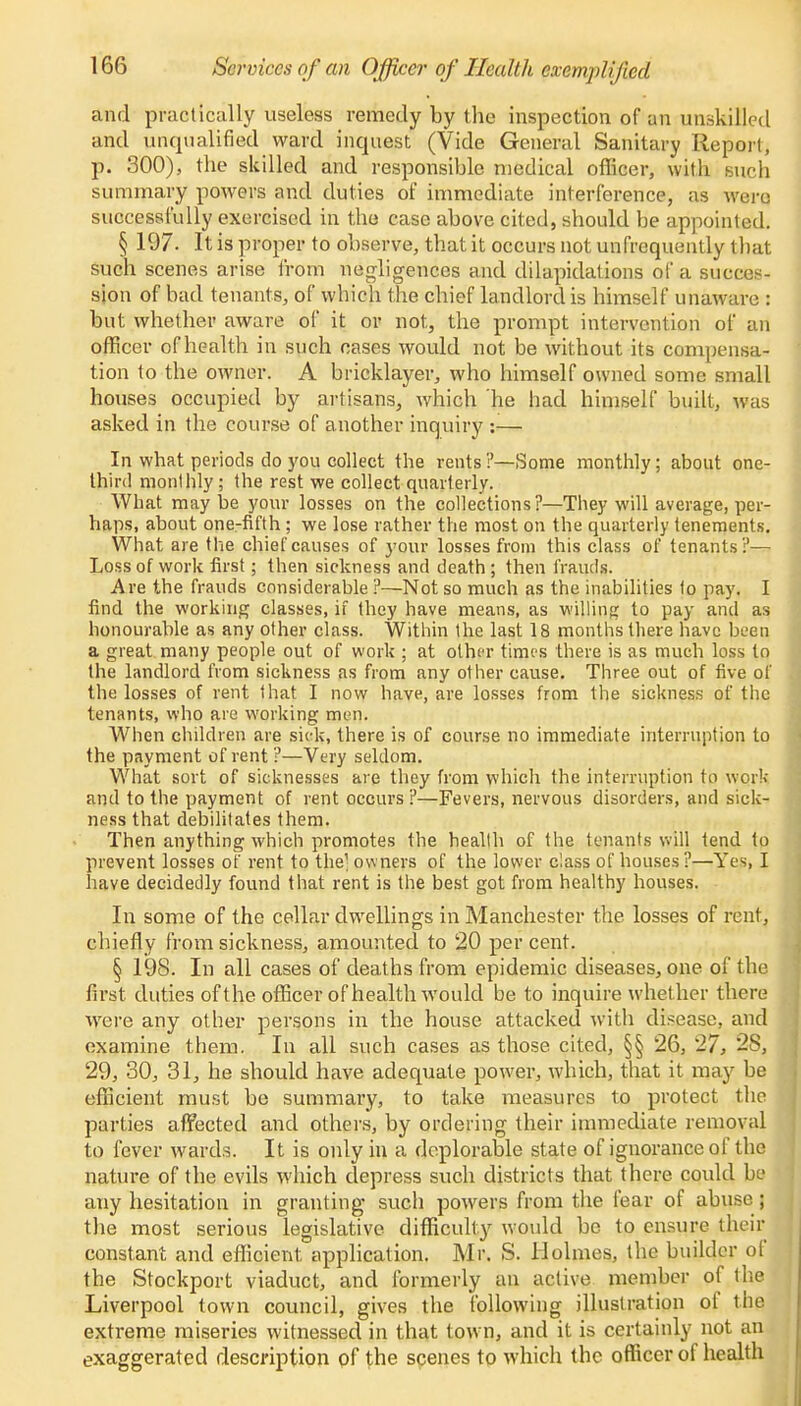 and practically useless remedy by the inspection of an unskilled and unqualified ward inquest (Vide General Sanitary Report, p. 300), the skilled and responsible medical officer, with such summary powers and duties of immediate interference, as were successfully exercised in the case above cited, should be appointed. § 197. It is proper to observe, that it occurs not unfrequently that such scenes arise from negligences and dilapidations of a succes- sion of bad tenants, of which the chief landlord is himself unaware : but whether aware of it or not, the prompt intervention of an officer of health in such cases would not be without its compensa- tion to the owner. A bricklayer, who himself owned some small houses occupied by artisans, which he had himself built, was asked in the course of another inquiry :— In what periods do you collect the rents?—Some monthly; about one- third monthly ; the rest we collect quarterly. What may be your losses on the collections?—They will average, per- haps, about one-fifth ; we lose rather the most on the quarterly tenements. What are the chief causes of your losses from this class of tenants?— Loss of work first; then sickness and death ; then frauds. Are the frauds considerable ?—Not so much as the inabilities to pay. I find the working classes, if they have means, as willing to pay and as honourable as any other class. Within the last 18 months there have been a great many people out of work ; at other times there is as much loss to the landlord from sickness as from any other cause. Three out of five of the losses of rent that I now have, are losses from the sickness of the tenants, who are working men. When children are sick, there is of course no immediate interruption to the payment of rent?—Very seldom. What sort of sicknesses are they from which the interruption to work and to the payment of rent occurs?—Fevers, nervous disorders, and sick- ness that debilitates them. Then anything which promotes the health of the tenants will tend to prevent losses of rent to the1 owners of the lower class of houses?—Yes I have decidedly found that rent is the best got from healthy houses. In some of the cellar dwellings in Manchester the losses of rent, chiefly from sickness, amounted to 20 per cent. § 198. In all cases of deaths from epidemic diseases, one of the first, duties of the officer of health would be to inquire whether there were any other persons in the house attacked with disease, and examine them. In all such cases as those cited, §§ 26, 27, 2S, 29, 30, 31, he should have adequate power, which, that it may be efficient must be summary, to take measures to protect the parlies affected and others, by ordering their immediate removal to fever wards. It is only in a deplorable state of ignorance of the nature of the evils which depress such districts that there could be any hesitation in granting such powers from the fear of abuse; the most serious legislative difficulty would be to ensure their constant and efficient application. Mr. S. Holmes, the builder of the Stockport viaduct, and formerly an active member of the Liverpool town council, gives the following illustration of the extreme miseries witnessed in that town, and it is certainly not an exaggerated description of the scenes to which the officer of health