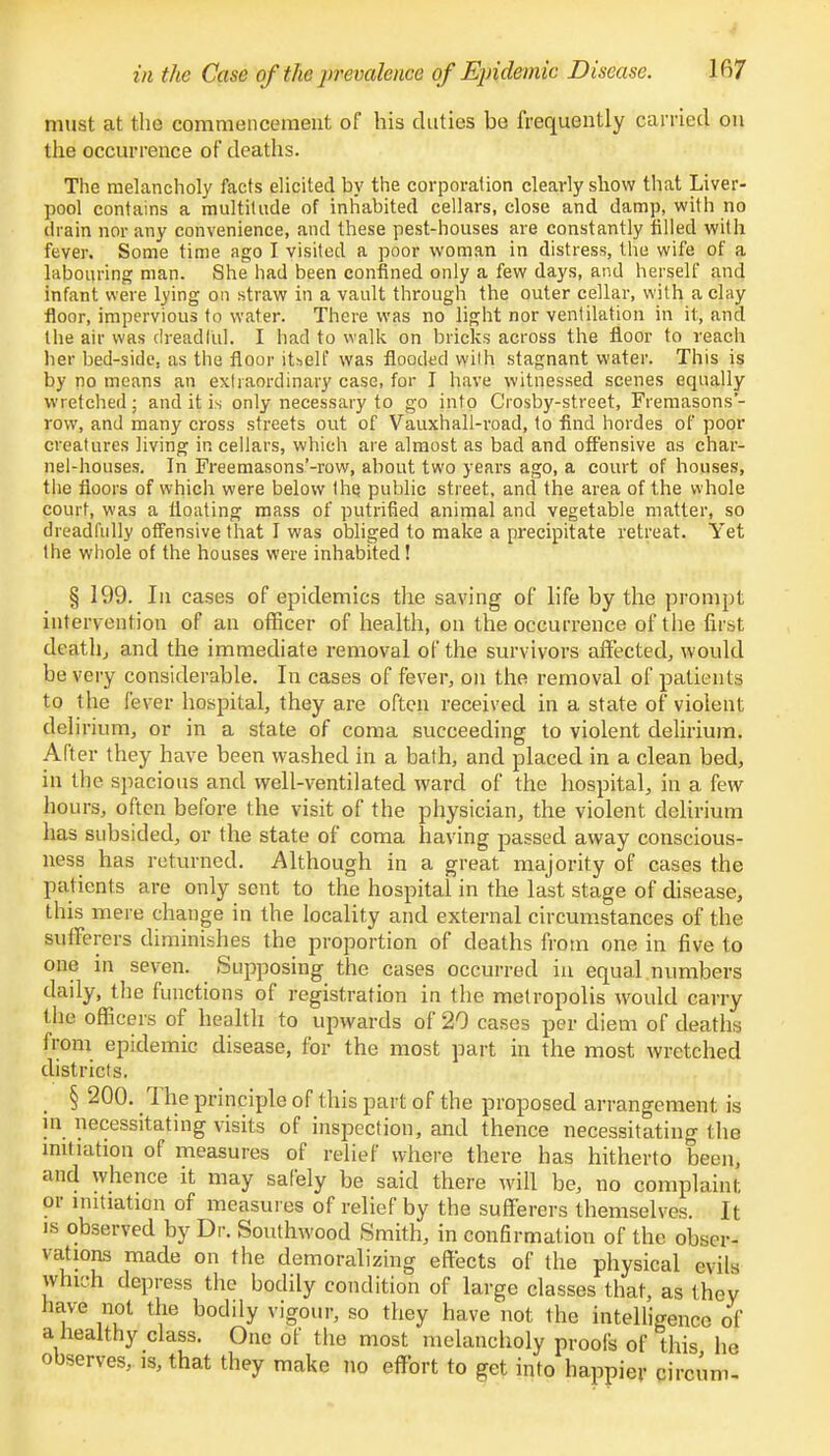 in the Case of the prevalence of Epidemic Disease. Ifi7 must at the commencement of his duties be frequently carried on the occurrence of deaths. The melancholy facts elicited by the corporation clearly show that Liver- pool contains a multitude of inhabited cellars, close and damp, with no drain nor any convenience, and these pest-houses are constantly tilled with fever. Some time ago I visited a poor woman in distress, the wife of a labouring man. She had been confined only a few days, and herself and infant were lying on straw in a vault through the outer cellar, with a clay floor, impervious to water. There was no light nor ventilation in it, and the air was dreadful. I had to walk on bricks across the floor to reach her bed-side, as the floor itself was flooded with stagnant water. This is by no means an extraordinary case, for I have witnessed scenes equally wretched; and it is only necessary to go into Crosby-street, Fremasons'- row, and many cross streets out of Vauxhall-road, to find hordes of poor creatures living in cellars, which are almost as bad and offensive as char- nel-houses. In Freemasons'-row, about two years ago, a court of houses, the floors of which were below the. public street, and the area of the whole court, was a floating mass of putrified animal and vegetable matter, so dreadfully offensive that I was obliged to make a precipitate retreat. Yet the whole of the houses were inhabited! § 199. In cases of epidemics the saving of life by the prompt intervention of an officer of health, on the occurrence of the first death., and the immediate removal of the survivors affected, would be very considerable. In cases of fever, on the removal of patients to the fever hospital, they are often received in a state of violent delirium, or in a state of coma succeeding to violent delirium. After they have been washed in a bath, and placed in a clean bed, in the spacious and well-ventilated ward of the hospital, in a few hours, often before the visit of the physician, the violent delirium has subsided, or the state of coma having passed away conscious- ness has returned. Although in a great majority of cases the patients are only sent to the hospital in the last stage of disease, this mere change in the locality and external circumstances of the sufferers diminishes the proportion of deaths from one in five to one in seven. Supposing the cases occurred in equal numbers daily, the functions of registration in the metropolis would carry the officers of health to upwards of 20 cases per diem of deaths from epidemic disease, for the most part in the most wretched districts. § 200. The principle of this part of the proposed arrangement is in necessitating visits of inspection, and thence necessitating the initiation of measures of relief where there has hitherto been, and whence it may safely be said there will be, no complaint or initiation of measures of relief by the sufferers themselves. It is observed by Dr. Southwood Smith, in confirmation of the obser- vations made on the demoralizing effects of the physical evils which depress the bodily condition of large classes that, as they have not the bodily vigour, so they have not the intelligence of a healthy class. One of the most melancholy proofs of this he observes, is, that they make no effort to get into happier circiim-